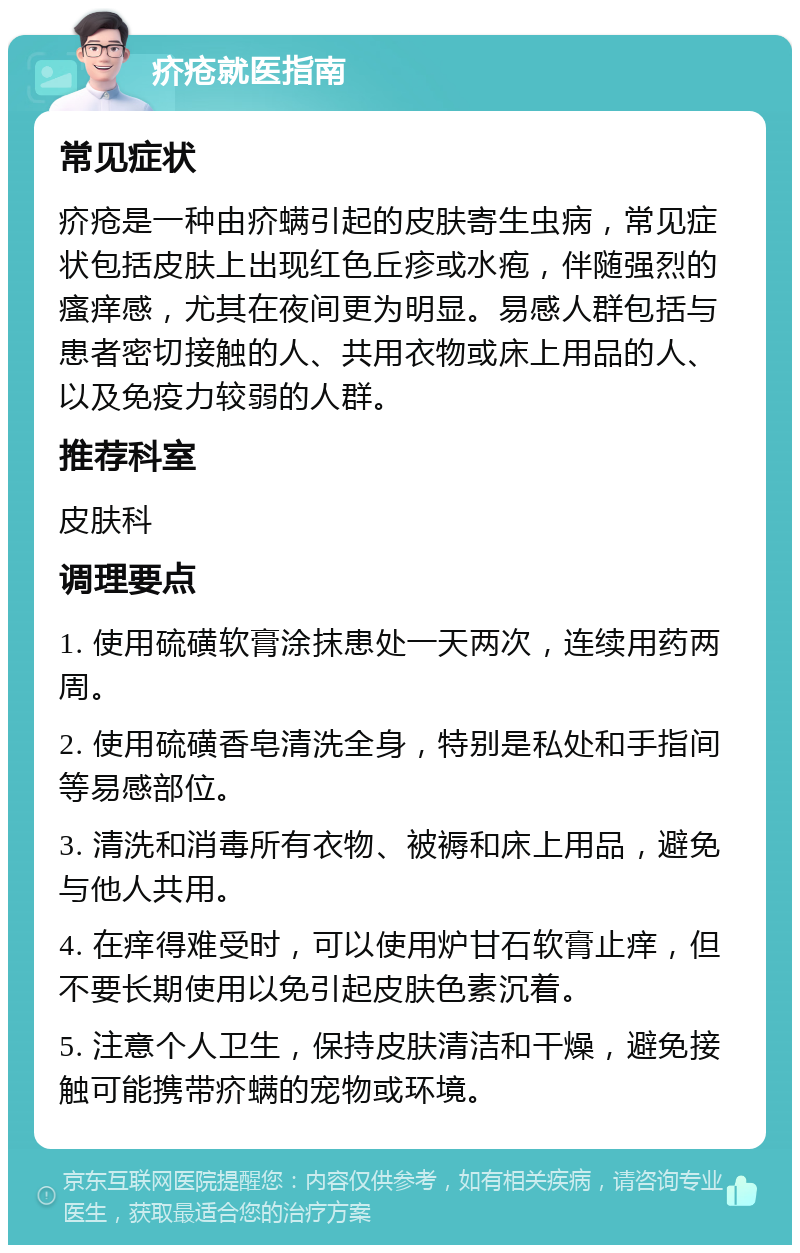 疥疮就医指南 常见症状 疥疮是一种由疥螨引起的皮肤寄生虫病，常见症状包括皮肤上出现红色丘疹或水疱，伴随强烈的瘙痒感，尤其在夜间更为明显。易感人群包括与患者密切接触的人、共用衣物或床上用品的人、以及免疫力较弱的人群。 推荐科室 皮肤科 调理要点 1. 使用硫磺软膏涂抹患处一天两次，连续用药两周。 2. 使用硫磺香皂清洗全身，特别是私处和手指间等易感部位。 3. 清洗和消毒所有衣物、被褥和床上用品，避免与他人共用。 4. 在痒得难受时，可以使用炉甘石软膏止痒，但不要长期使用以免引起皮肤色素沉着。 5. 注意个人卫生，保持皮肤清洁和干燥，避免接触可能携带疥螨的宠物或环境。