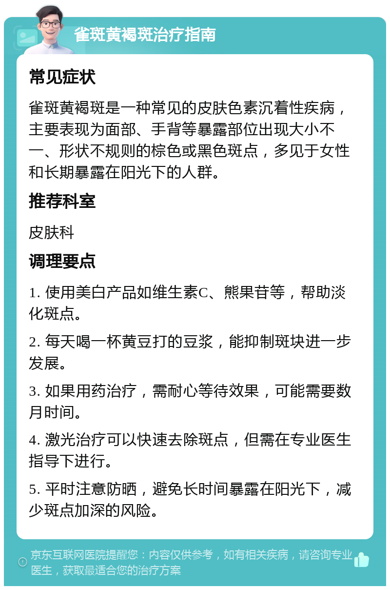 雀斑黄褐斑治疗指南 常见症状 雀斑黄褐斑是一种常见的皮肤色素沉着性疾病，主要表现为面部、手背等暴露部位出现大小不一、形状不规则的棕色或黑色斑点，多见于女性和长期暴露在阳光下的人群。 推荐科室 皮肤科 调理要点 1. 使用美白产品如维生素C、熊果苷等，帮助淡化斑点。 2. 每天喝一杯黄豆打的豆浆，能抑制斑块进一步发展。 3. 如果用药治疗，需耐心等待效果，可能需要数月时间。 4. 激光治疗可以快速去除斑点，但需在专业医生指导下进行。 5. 平时注意防晒，避免长时间暴露在阳光下，减少斑点加深的风险。