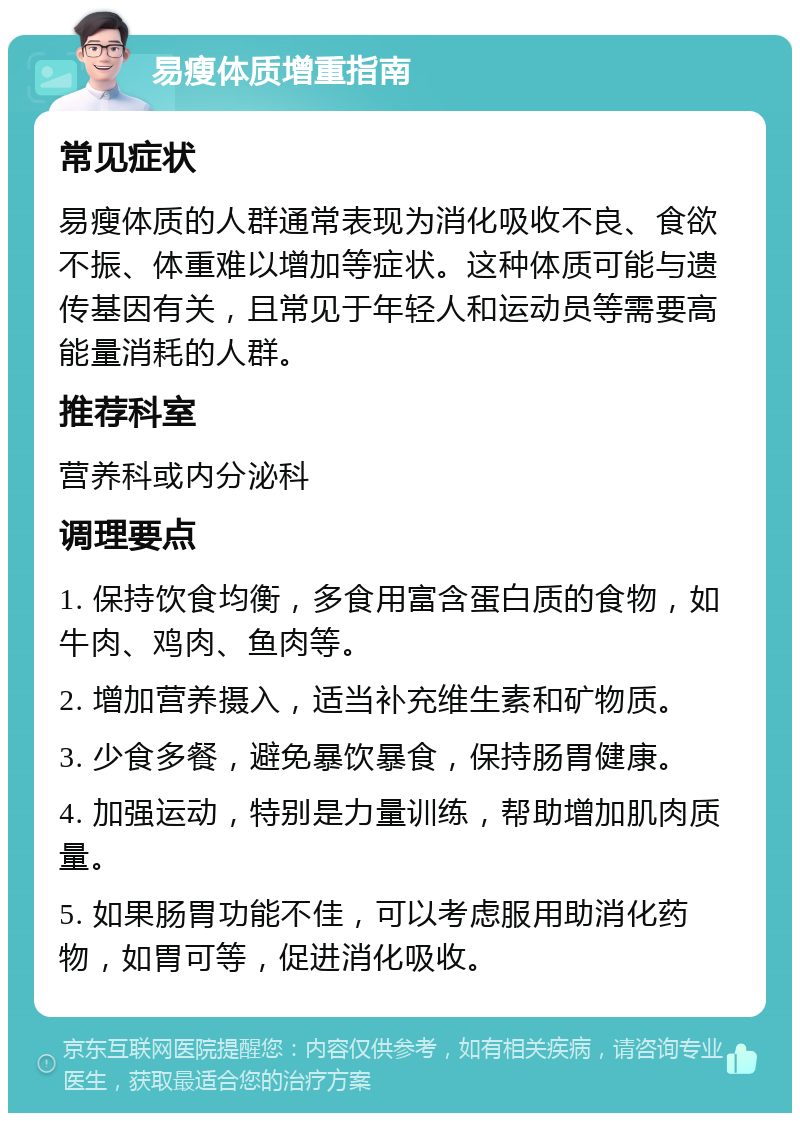 易瘦体质增重指南 常见症状 易瘦体质的人群通常表现为消化吸收不良、食欲不振、体重难以增加等症状。这种体质可能与遗传基因有关，且常见于年轻人和运动员等需要高能量消耗的人群。 推荐科室 营养科或内分泌科 调理要点 1. 保持饮食均衡，多食用富含蛋白质的食物，如牛肉、鸡肉、鱼肉等。 2. 增加营养摄入，适当补充维生素和矿物质。 3. 少食多餐，避免暴饮暴食，保持肠胃健康。 4. 加强运动，特别是力量训练，帮助增加肌肉质量。 5. 如果肠胃功能不佳，可以考虑服用助消化药物，如胃可等，促进消化吸收。