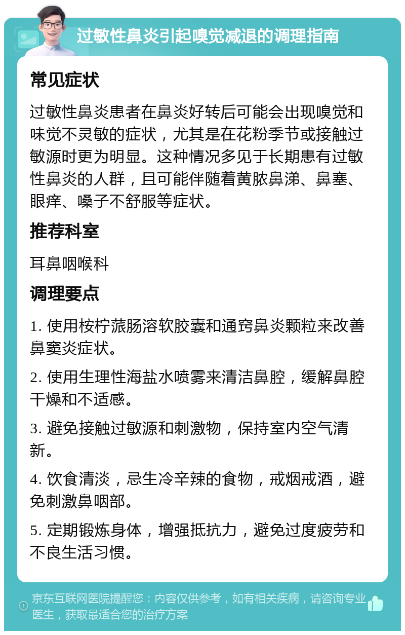 过敏性鼻炎引起嗅觉减退的调理指南 常见症状 过敏性鼻炎患者在鼻炎好转后可能会出现嗅觉和味觉不灵敏的症状，尤其是在花粉季节或接触过敏源时更为明显。这种情况多见于长期患有过敏性鼻炎的人群，且可能伴随着黄脓鼻涕、鼻塞、眼痒、嗓子不舒服等症状。 推荐科室 耳鼻咽喉科 调理要点 1. 使用桉柠蒎肠溶软胶囊和通窍鼻炎颗粒来改善鼻窦炎症状。 2. 使用生理性海盐水喷雾来清洁鼻腔，缓解鼻腔干燥和不适感。 3. 避免接触过敏源和刺激物，保持室内空气清新。 4. 饮食清淡，忌生冷辛辣的食物，戒烟戒酒，避免刺激鼻咽部。 5. 定期锻炼身体，增强抵抗力，避免过度疲劳和不良生活习惯。