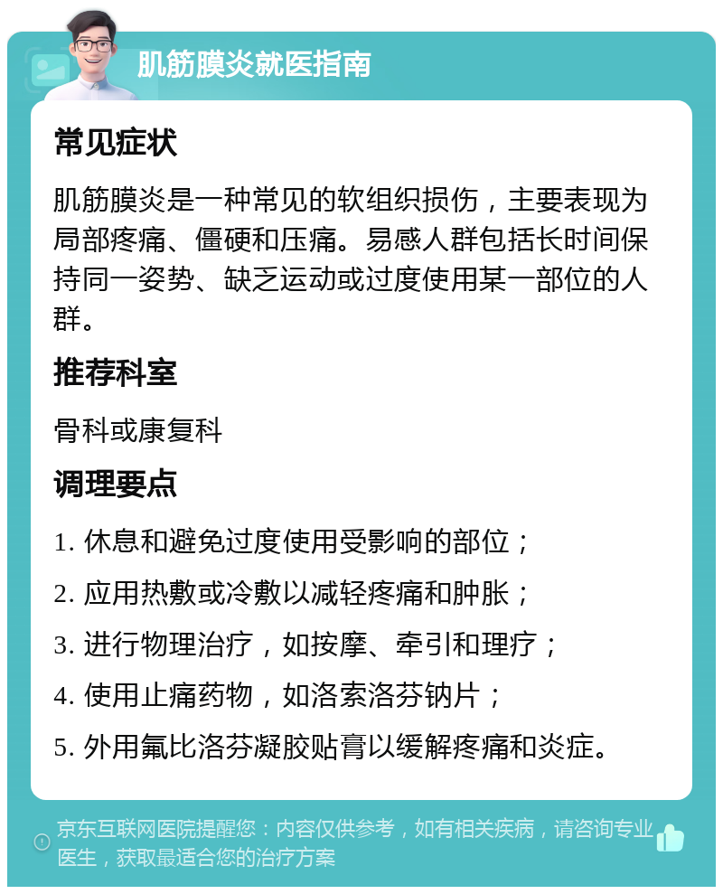 肌筋膜炎就医指南 常见症状 肌筋膜炎是一种常见的软组织损伤，主要表现为局部疼痛、僵硬和压痛。易感人群包括长时间保持同一姿势、缺乏运动或过度使用某一部位的人群。 推荐科室 骨科或康复科 调理要点 1. 休息和避免过度使用受影响的部位； 2. 应用热敷或冷敷以减轻疼痛和肿胀； 3. 进行物理治疗，如按摩、牵引和理疗； 4. 使用止痛药物，如洛索洛芬钠片； 5. 外用氟比洛芬凝胶贴膏以缓解疼痛和炎症。