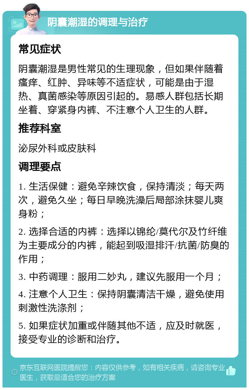 阴囊潮湿的调理与治疗 常见症状 阴囊潮湿是男性常见的生理现象，但如果伴随着瘙痒、红肿、异味等不适症状，可能是由于湿热、真菌感染等原因引起的。易感人群包括长期坐着、穿紧身内裤、不注意个人卫生的人群。 推荐科室 泌尿外科或皮肤科 调理要点 1. 生活保健：避免辛辣饮食，保持清淡；每天两次，避免久坐；每日早晚洗澡后局部涂抹婴儿爽身粉； 2. 选择合适的内裤：选择以锦纶/莫代尔及竹纤维为主要成分的内裤，能起到吸湿排汗/抗菌/防臭的作用； 3. 中药调理：服用二妙丸，建议先服用一个月； 4. 注意个人卫生：保持阴囊清洁干燥，避免使用刺激性洗涤剂； 5. 如果症状加重或伴随其他不适，应及时就医，接受专业的诊断和治疗。