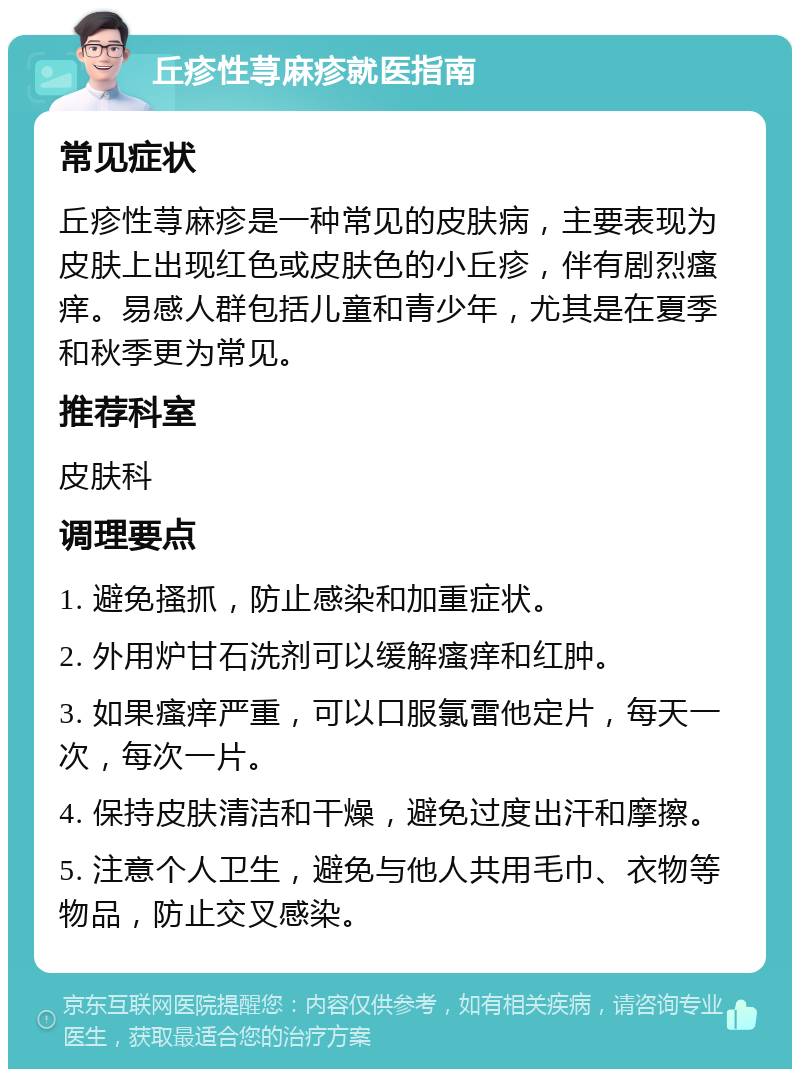 丘疹性荨麻疹就医指南 常见症状 丘疹性荨麻疹是一种常见的皮肤病，主要表现为皮肤上出现红色或皮肤色的小丘疹，伴有剧烈瘙痒。易感人群包括儿童和青少年，尤其是在夏季和秋季更为常见。 推荐科室 皮肤科 调理要点 1. 避免搔抓，防止感染和加重症状。 2. 外用炉甘石洗剂可以缓解瘙痒和红肿。 3. 如果瘙痒严重，可以口服氯雷他定片，每天一次，每次一片。 4. 保持皮肤清洁和干燥，避免过度出汗和摩擦。 5. 注意个人卫生，避免与他人共用毛巾、衣物等物品，防止交叉感染。