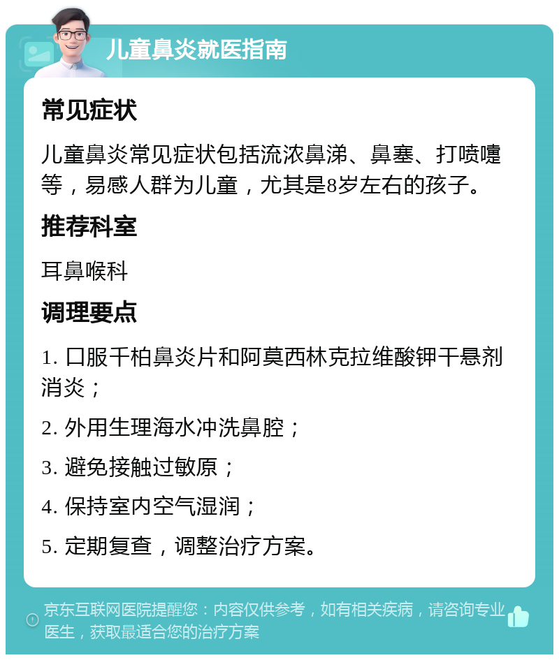 儿童鼻炎就医指南 常见症状 儿童鼻炎常见症状包括流浓鼻涕、鼻塞、打喷嚏等，易感人群为儿童，尤其是8岁左右的孩子。 推荐科室 耳鼻喉科 调理要点 1. 口服千柏鼻炎片和阿莫西林克拉维酸钾干悬剂消炎； 2. 外用生理海水冲洗鼻腔； 3. 避免接触过敏原； 4. 保持室内空气湿润； 5. 定期复查，调整治疗方案。