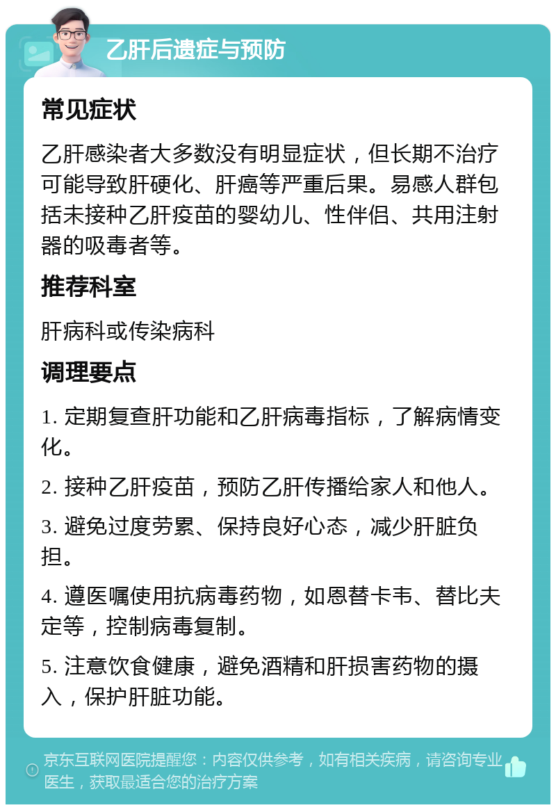 乙肝后遗症与预防 常见症状 乙肝感染者大多数没有明显症状，但长期不治疗可能导致肝硬化、肝癌等严重后果。易感人群包括未接种乙肝疫苗的婴幼儿、性伴侣、共用注射器的吸毒者等。 推荐科室 肝病科或传染病科 调理要点 1. 定期复查肝功能和乙肝病毒指标，了解病情变化。 2. 接种乙肝疫苗，预防乙肝传播给家人和他人。 3. 避免过度劳累、保持良好心态，减少肝脏负担。 4. 遵医嘱使用抗病毒药物，如恩替卡韦、替比夫定等，控制病毒复制。 5. 注意饮食健康，避免酒精和肝损害药物的摄入，保护肝脏功能。