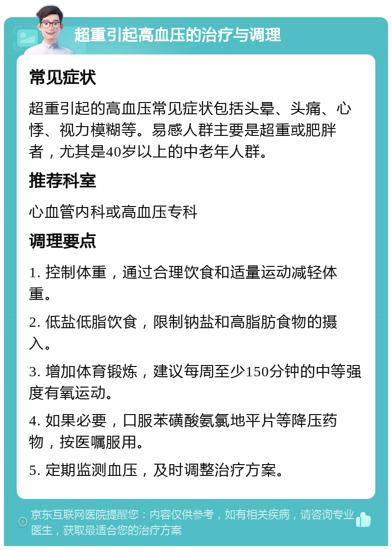 超重引起高血压的治疗与调理 常见症状 超重引起的高血压常见症状包括头晕、头痛、心悸、视力模糊等。易感人群主要是超重或肥胖者，尤其是40岁以上的中老年人群。 推荐科室 心血管内科或高血压专科 调理要点 1. 控制体重，通过合理饮食和适量运动减轻体重。 2. 低盐低脂饮食，限制钠盐和高脂肪食物的摄入。 3. 增加体育锻炼，建议每周至少150分钟的中等强度有氧运动。 4. 如果必要，口服苯磺酸氨氯地平片等降压药物，按医嘱服用。 5. 定期监测血压，及时调整治疗方案。