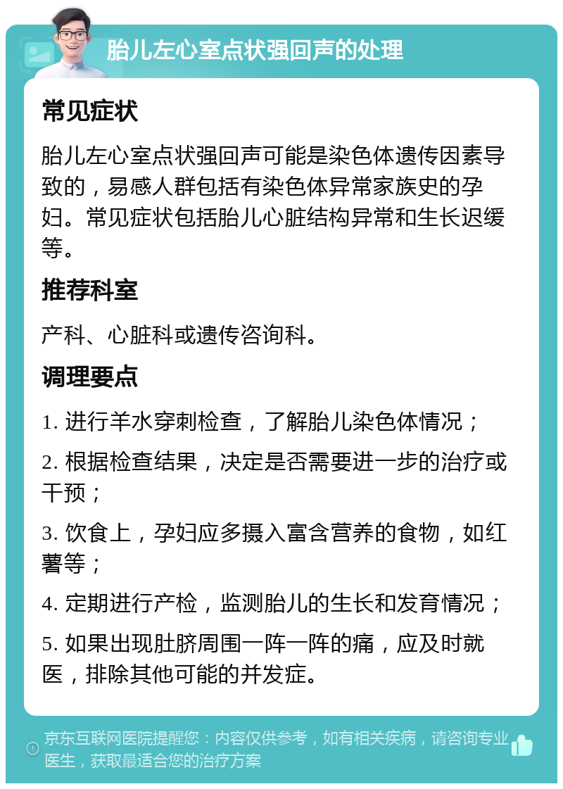 胎儿左心室点状强回声的处理 常见症状 胎儿左心室点状强回声可能是染色体遗传因素导致的，易感人群包括有染色体异常家族史的孕妇。常见症状包括胎儿心脏结构异常和生长迟缓等。 推荐科室 产科、心脏科或遗传咨询科。 调理要点 1. 进行羊水穿刺检查，了解胎儿染色体情况； 2. 根据检查结果，决定是否需要进一步的治疗或干预； 3. 饮食上，孕妇应多摄入富含营养的食物，如红薯等； 4. 定期进行产检，监测胎儿的生长和发育情况； 5. 如果出现肚脐周围一阵一阵的痛，应及时就医，排除其他可能的并发症。