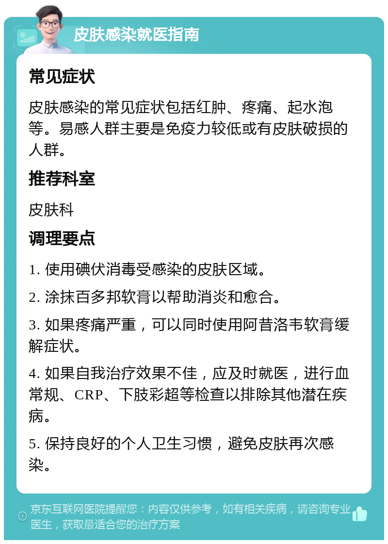 皮肤感染就医指南 常见症状 皮肤感染的常见症状包括红肿、疼痛、起水泡等。易感人群主要是免疫力较低或有皮肤破损的人群。 推荐科室 皮肤科 调理要点 1. 使用碘伏消毒受感染的皮肤区域。 2. 涂抹百多邦软膏以帮助消炎和愈合。 3. 如果疼痛严重，可以同时使用阿昔洛韦软膏缓解症状。 4. 如果自我治疗效果不佳，应及时就医，进行血常规、CRP、下肢彩超等检查以排除其他潜在疾病。 5. 保持良好的个人卫生习惯，避免皮肤再次感染。