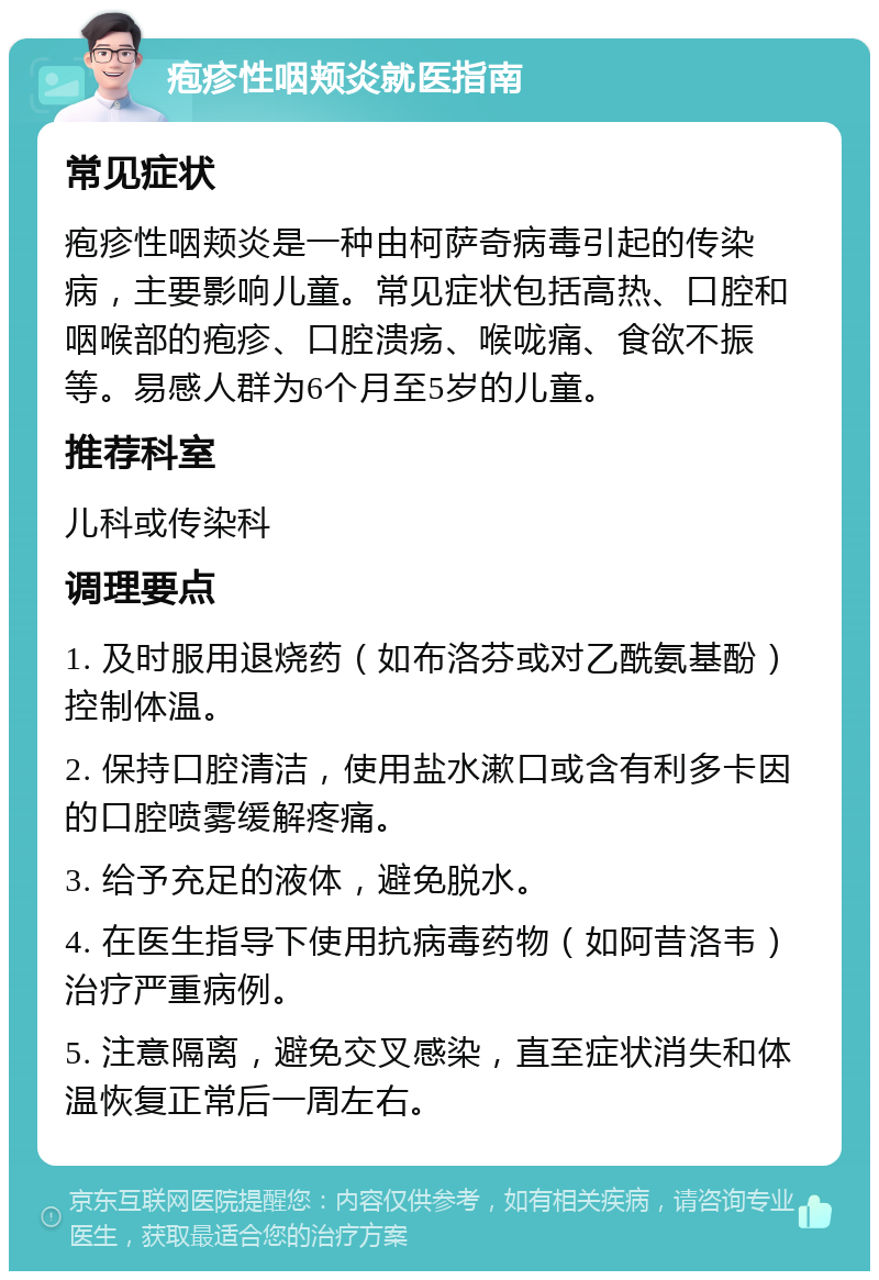 疱疹性咽颊炎就医指南 常见症状 疱疹性咽颊炎是一种由柯萨奇病毒引起的传染病，主要影响儿童。常见症状包括高热、口腔和咽喉部的疱疹、口腔溃疡、喉咙痛、食欲不振等。易感人群为6个月至5岁的儿童。 推荐科室 儿科或传染科 调理要点 1. 及时服用退烧药（如布洛芬或对乙酰氨基酚）控制体温。 2. 保持口腔清洁，使用盐水漱口或含有利多卡因的口腔喷雾缓解疼痛。 3. 给予充足的液体，避免脱水。 4. 在医生指导下使用抗病毒药物（如阿昔洛韦）治疗严重病例。 5. 注意隔离，避免交叉感染，直至症状消失和体温恢复正常后一周左右。