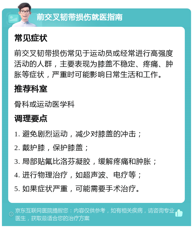 前交叉韧带损伤就医指南 常见症状 前交叉韧带损伤常见于运动员或经常进行高强度活动的人群，主要表现为膝盖不稳定、疼痛、肿胀等症状，严重时可能影响日常生活和工作。 推荐科室 骨科或运动医学科 调理要点 1. 避免剧烈运动，减少对膝盖的冲击； 2. 戴护膝，保护膝盖； 3. 局部贴氟比洛芬凝胶，缓解疼痛和肿胀； 4. 进行物理治疗，如超声波、电疗等； 5. 如果症状严重，可能需要手术治疗。