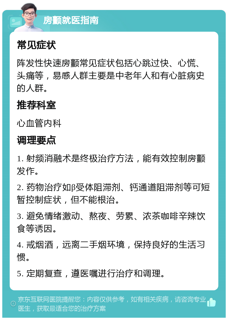 房颤就医指南 常见症状 阵发性快速房颤常见症状包括心跳过快、心慌、头痛等，易感人群主要是中老年人和有心脏病史的人群。 推荐科室 心血管内科 调理要点 1. 射频消融术是终极治疗方法，能有效控制房颤发作。 2. 药物治疗如β受体阻滞剂、钙通道阻滞剂等可短暂控制症状，但不能根治。 3. 避免情绪激动、熬夜、劳累、浓茶咖啡辛辣饮食等诱因。 4. 戒烟酒，远离二手烟环境，保持良好的生活习惯。 5. 定期复查，遵医嘱进行治疗和调理。