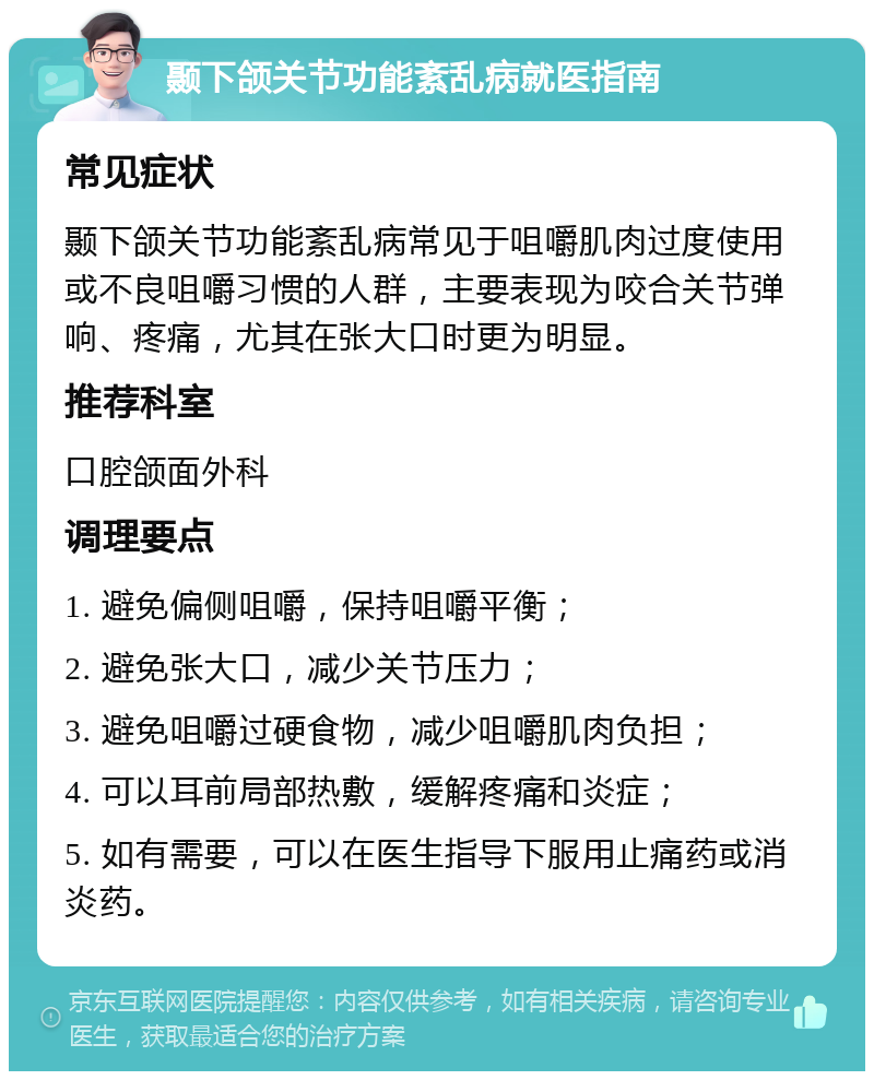 颞下颌关节功能紊乱病就医指南 常见症状 颞下颌关节功能紊乱病常见于咀嚼肌肉过度使用或不良咀嚼习惯的人群，主要表现为咬合关节弹响、疼痛，尤其在张大口时更为明显。 推荐科室 口腔颌面外科 调理要点 1. 避免偏侧咀嚼，保持咀嚼平衡； 2. 避免张大口，减少关节压力； 3. 避免咀嚼过硬食物，减少咀嚼肌肉负担； 4. 可以耳前局部热敷，缓解疼痛和炎症； 5. 如有需要，可以在医生指导下服用止痛药或消炎药。