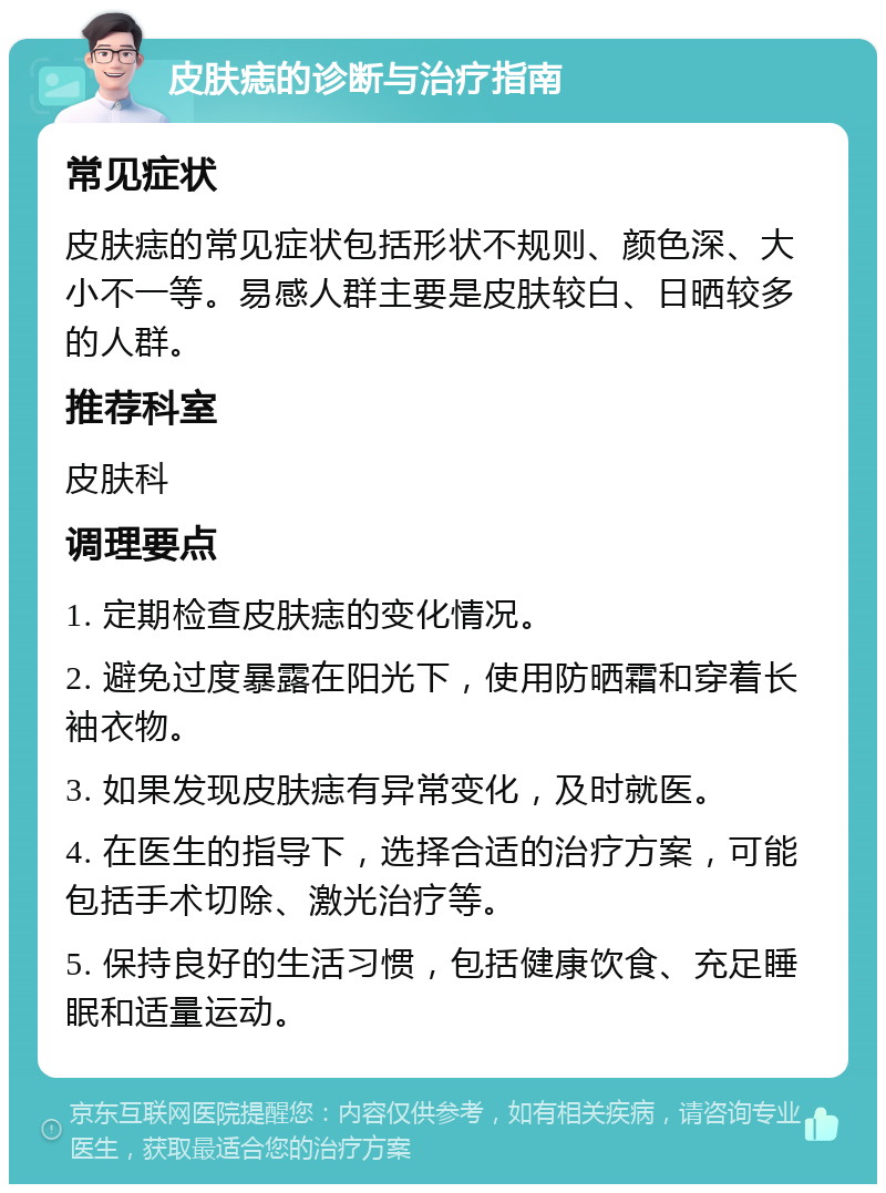 皮肤痣的诊断与治疗指南 常见症状 皮肤痣的常见症状包括形状不规则、颜色深、大小不一等。易感人群主要是皮肤较白、日晒较多的人群。 推荐科室 皮肤科 调理要点 1. 定期检查皮肤痣的变化情况。 2. 避免过度暴露在阳光下，使用防晒霜和穿着长袖衣物。 3. 如果发现皮肤痣有异常变化，及时就医。 4. 在医生的指导下，选择合适的治疗方案，可能包括手术切除、激光治疗等。 5. 保持良好的生活习惯，包括健康饮食、充足睡眠和适量运动。