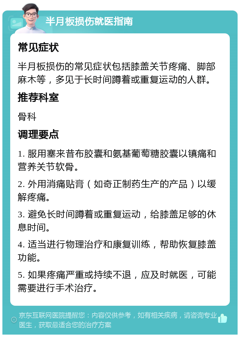 半月板损伤就医指南 常见症状 半月板损伤的常见症状包括膝盖关节疼痛、脚部麻木等，多见于长时间蹲着或重复运动的人群。 推荐科室 骨科 调理要点 1. 服用塞来昔布胶囊和氨基葡萄糖胶囊以镇痛和营养关节软骨。 2. 外用消痛贴膏（如奇正制药生产的产品）以缓解疼痛。 3. 避免长时间蹲着或重复运动，给膝盖足够的休息时间。 4. 适当进行物理治疗和康复训练，帮助恢复膝盖功能。 5. 如果疼痛严重或持续不退，应及时就医，可能需要进行手术治疗。