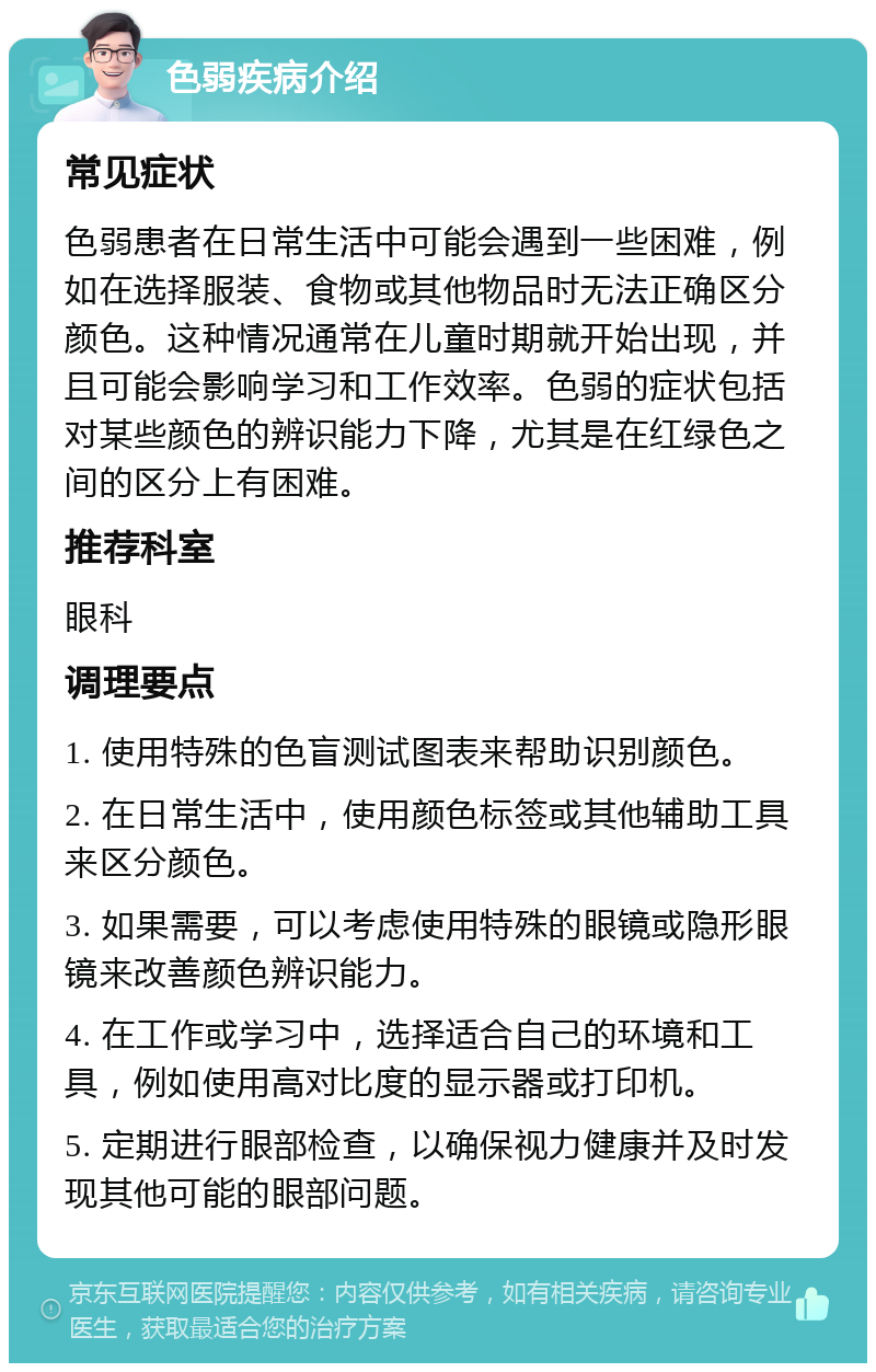 色弱疾病介绍 常见症状 色弱患者在日常生活中可能会遇到一些困难，例如在选择服装、食物或其他物品时无法正确区分颜色。这种情况通常在儿童时期就开始出现，并且可能会影响学习和工作效率。色弱的症状包括对某些颜色的辨识能力下降，尤其是在红绿色之间的区分上有困难。 推荐科室 眼科 调理要点 1. 使用特殊的色盲测试图表来帮助识别颜色。 2. 在日常生活中，使用颜色标签或其他辅助工具来区分颜色。 3. 如果需要，可以考虑使用特殊的眼镜或隐形眼镜来改善颜色辨识能力。 4. 在工作或学习中，选择适合自己的环境和工具，例如使用高对比度的显示器或打印机。 5. 定期进行眼部检查，以确保视力健康并及时发现其他可能的眼部问题。