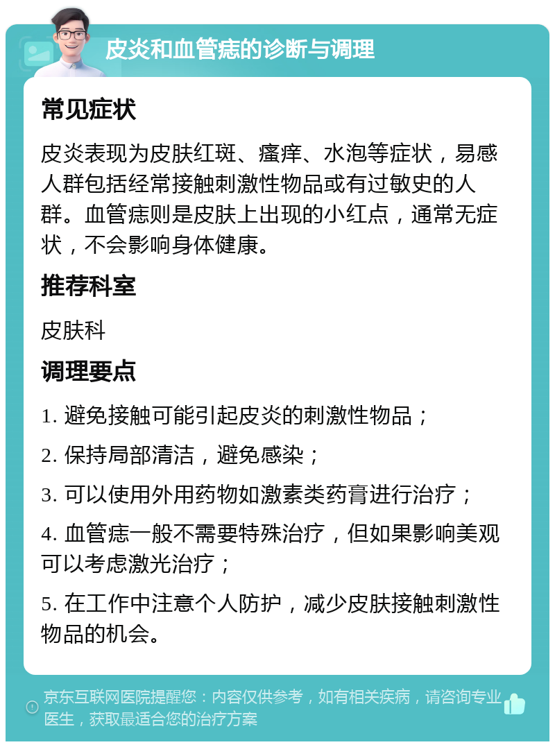 皮炎和血管痣的诊断与调理 常见症状 皮炎表现为皮肤红斑、瘙痒、水泡等症状，易感人群包括经常接触刺激性物品或有过敏史的人群。血管痣则是皮肤上出现的小红点，通常无症状，不会影响身体健康。 推荐科室 皮肤科 调理要点 1. 避免接触可能引起皮炎的刺激性物品； 2. 保持局部清洁，避免感染； 3. 可以使用外用药物如激素类药膏进行治疗； 4. 血管痣一般不需要特殊治疗，但如果影响美观可以考虑激光治疗； 5. 在工作中注意个人防护，减少皮肤接触刺激性物品的机会。