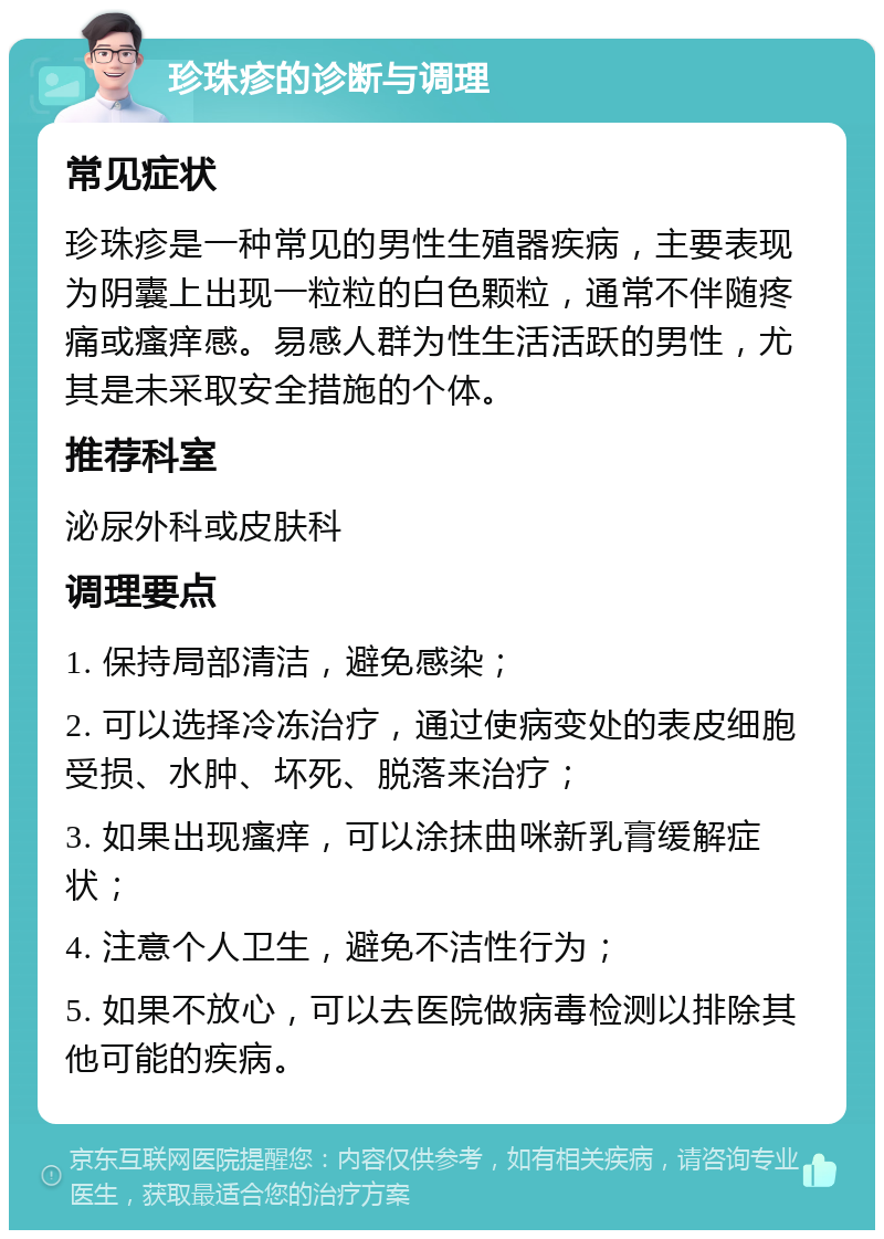 珍珠疹的诊断与调理 常见症状 珍珠疹是一种常见的男性生殖器疾病，主要表现为阴囊上出现一粒粒的白色颗粒，通常不伴随疼痛或瘙痒感。易感人群为性生活活跃的男性，尤其是未采取安全措施的个体。 推荐科室 泌尿外科或皮肤科 调理要点 1. 保持局部清洁，避免感染； 2. 可以选择冷冻治疗，通过使病变处的表皮细胞受损、水肿、坏死、脱落来治疗； 3. 如果出现瘙痒，可以涂抹曲咪新乳膏缓解症状； 4. 注意个人卫生，避免不洁性行为； 5. 如果不放心，可以去医院做病毒检测以排除其他可能的疾病。