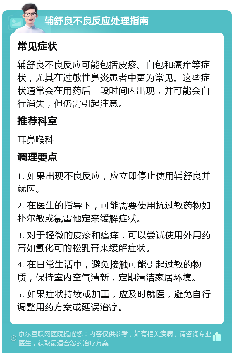 辅舒良不良反应处理指南 常见症状 辅舒良不良反应可能包括皮疹、白包和瘙痒等症状，尤其在过敏性鼻炎患者中更为常见。这些症状通常会在用药后一段时间内出现，并可能会自行消失，但仍需引起注意。 推荐科室 耳鼻喉科 调理要点 1. 如果出现不良反应，应立即停止使用辅舒良并就医。 2. 在医生的指导下，可能需要使用抗过敏药物如扑尔敏或氯雷他定来缓解症状。 3. 对于轻微的皮疹和瘙痒，可以尝试使用外用药膏如氢化可的松乳膏来缓解症状。 4. 在日常生活中，避免接触可能引起过敏的物质，保持室内空气清新，定期清洁家居环境。 5. 如果症状持续或加重，应及时就医，避免自行调整用药方案或延误治疗。