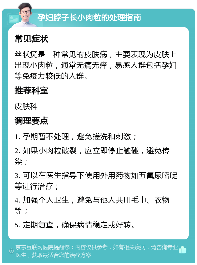 孕妇脖子长小肉粒的处理指南 常见症状 丝状疣是一种常见的皮肤病，主要表现为皮肤上出现小肉粒，通常无痛无痒，易感人群包括孕妇等免疫力较低的人群。 推荐科室 皮肤科 调理要点 1. 孕期暂不处理，避免搓洗和刺激； 2. 如果小肉粒破裂，应立即停止触碰，避免传染； 3. 可以在医生指导下使用外用药物如五氟尿嘧啶等进行治疗； 4. 加强个人卫生，避免与他人共用毛巾、衣物等； 5. 定期复查，确保病情稳定或好转。