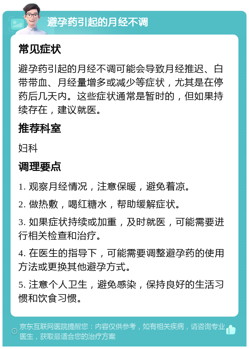 避孕药引起的月经不调 常见症状 避孕药引起的月经不调可能会导致月经推迟、白带带血、月经量增多或减少等症状，尤其是在停药后几天内。这些症状通常是暂时的，但如果持续存在，建议就医。 推荐科室 妇科 调理要点 1. 观察月经情况，注意保暖，避免着凉。 2. 做热敷，喝红糖水，帮助缓解症状。 3. 如果症状持续或加重，及时就医，可能需要进行相关检查和治疗。 4. 在医生的指导下，可能需要调整避孕药的使用方法或更换其他避孕方式。 5. 注意个人卫生，避免感染，保持良好的生活习惯和饮食习惯。