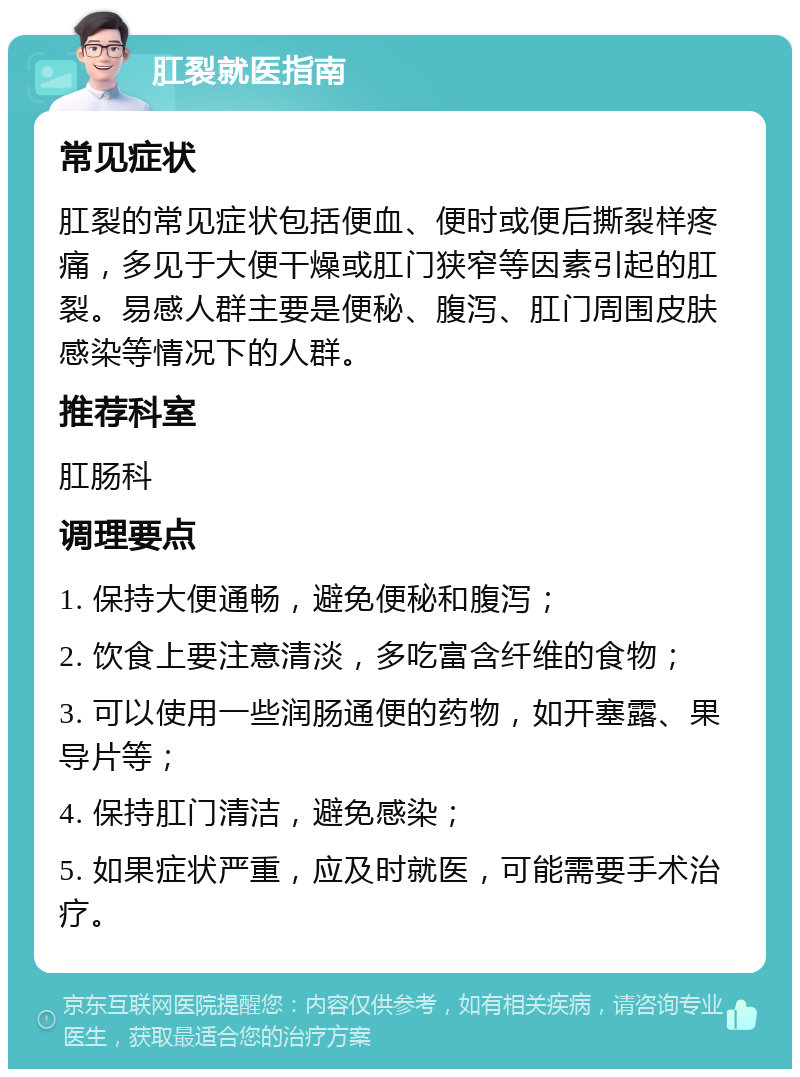 肛裂就医指南 常见症状 肛裂的常见症状包括便血、便时或便后撕裂样疼痛，多见于大便干燥或肛门狭窄等因素引起的肛裂。易感人群主要是便秘、腹泻、肛门周围皮肤感染等情况下的人群。 推荐科室 肛肠科 调理要点 1. 保持大便通畅，避免便秘和腹泻； 2. 饮食上要注意清淡，多吃富含纤维的食物； 3. 可以使用一些润肠通便的药物，如开塞露、果导片等； 4. 保持肛门清洁，避免感染； 5. 如果症状严重，应及时就医，可能需要手术治疗。