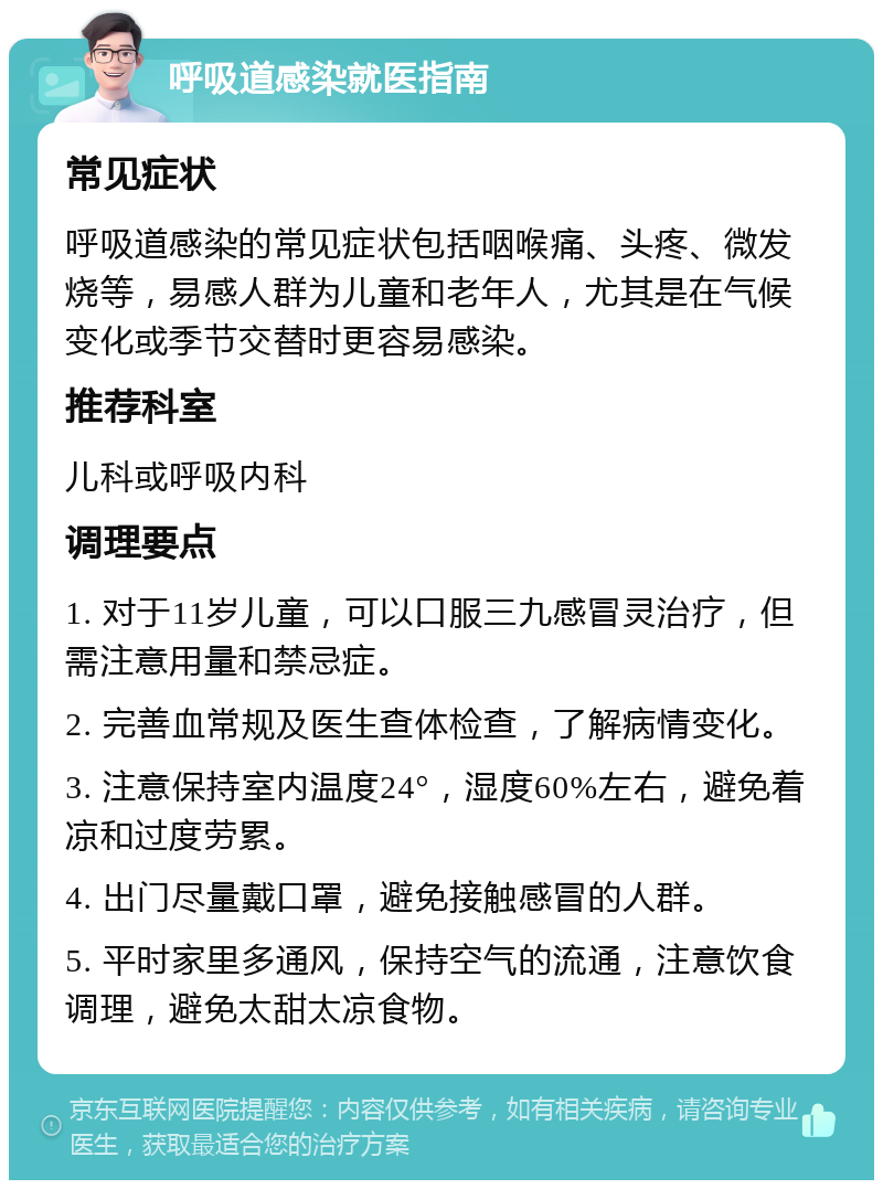 呼吸道感染就医指南 常见症状 呼吸道感染的常见症状包括咽喉痛、头疼、微发烧等，易感人群为儿童和老年人，尤其是在气候变化或季节交替时更容易感染。 推荐科室 儿科或呼吸内科 调理要点 1. 对于11岁儿童，可以口服三九感冒灵治疗，但需注意用量和禁忌症。 2. 完善血常规及医生查体检查，了解病情变化。 3. 注意保持室内温度24°，湿度60%左右，避免着凉和过度劳累。 4. 出门尽量戴口罩，避免接触感冒的人群。 5. 平时家里多通风，保持空气的流通，注意饮食调理，避免太甜太凉食物。