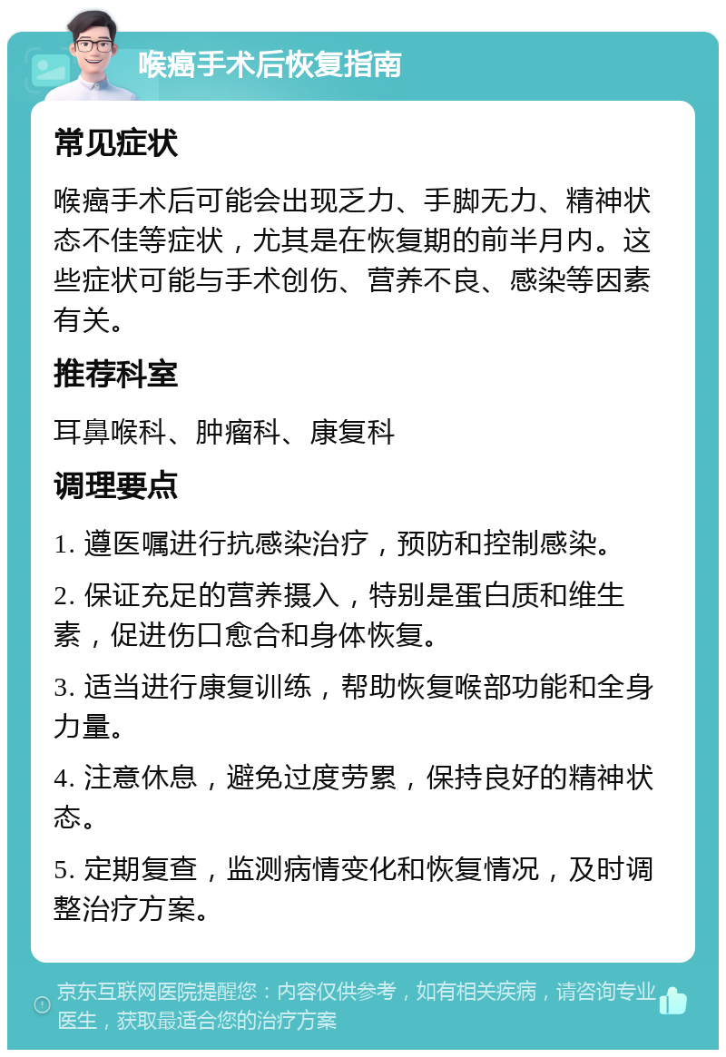 喉癌手术后恢复指南 常见症状 喉癌手术后可能会出现乏力、手脚无力、精神状态不佳等症状，尤其是在恢复期的前半月内。这些症状可能与手术创伤、营养不良、感染等因素有关。 推荐科室 耳鼻喉科、肿瘤科、康复科 调理要点 1. 遵医嘱进行抗感染治疗，预防和控制感染。 2. 保证充足的营养摄入，特别是蛋白质和维生素，促进伤口愈合和身体恢复。 3. 适当进行康复训练，帮助恢复喉部功能和全身力量。 4. 注意休息，避免过度劳累，保持良好的精神状态。 5. 定期复查，监测病情变化和恢复情况，及时调整治疗方案。