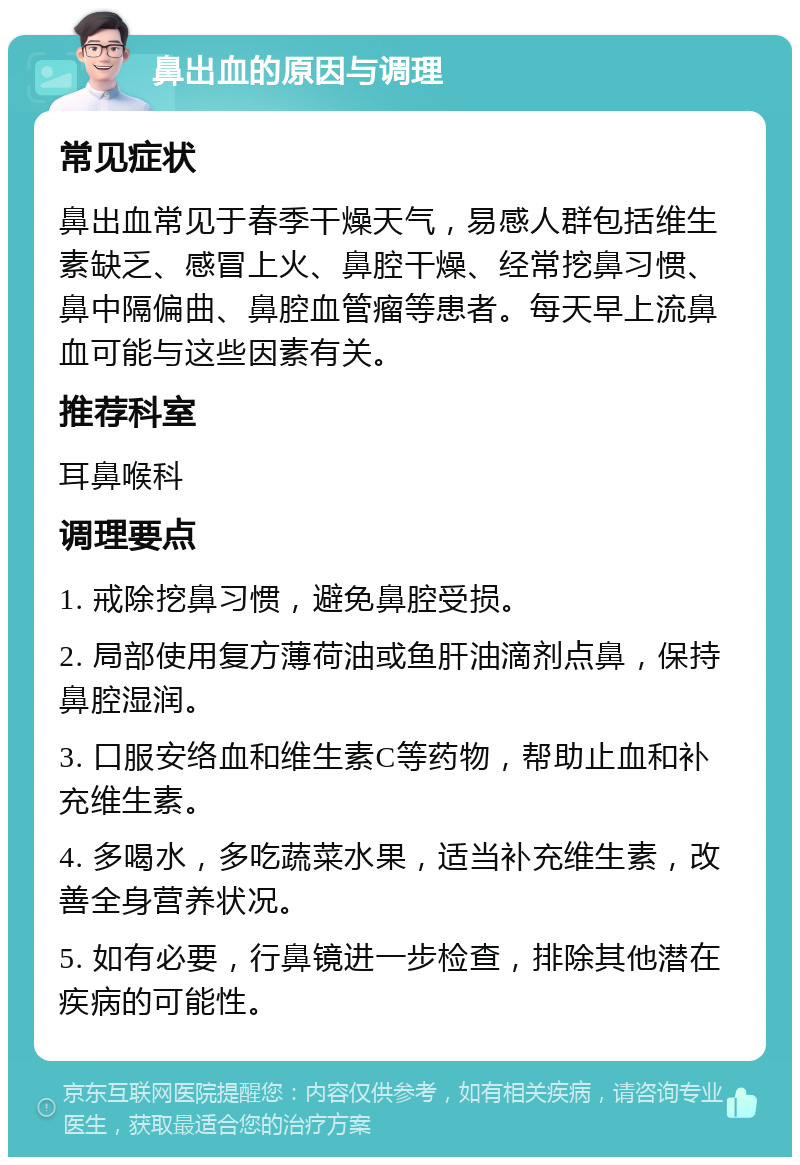 鼻出血的原因与调理 常见症状 鼻出血常见于春季干燥天气，易感人群包括维生素缺乏、感冒上火、鼻腔干燥、经常挖鼻习惯、鼻中隔偏曲、鼻腔血管瘤等患者。每天早上流鼻血可能与这些因素有关。 推荐科室 耳鼻喉科 调理要点 1. 戒除挖鼻习惯，避免鼻腔受损。 2. 局部使用复方薄荷油或鱼肝油滴剂点鼻，保持鼻腔湿润。 3. 口服安络血和维生素C等药物，帮助止血和补充维生素。 4. 多喝水，多吃蔬菜水果，适当补充维生素，改善全身营养状况。 5. 如有必要，行鼻镜进一步检查，排除其他潜在疾病的可能性。