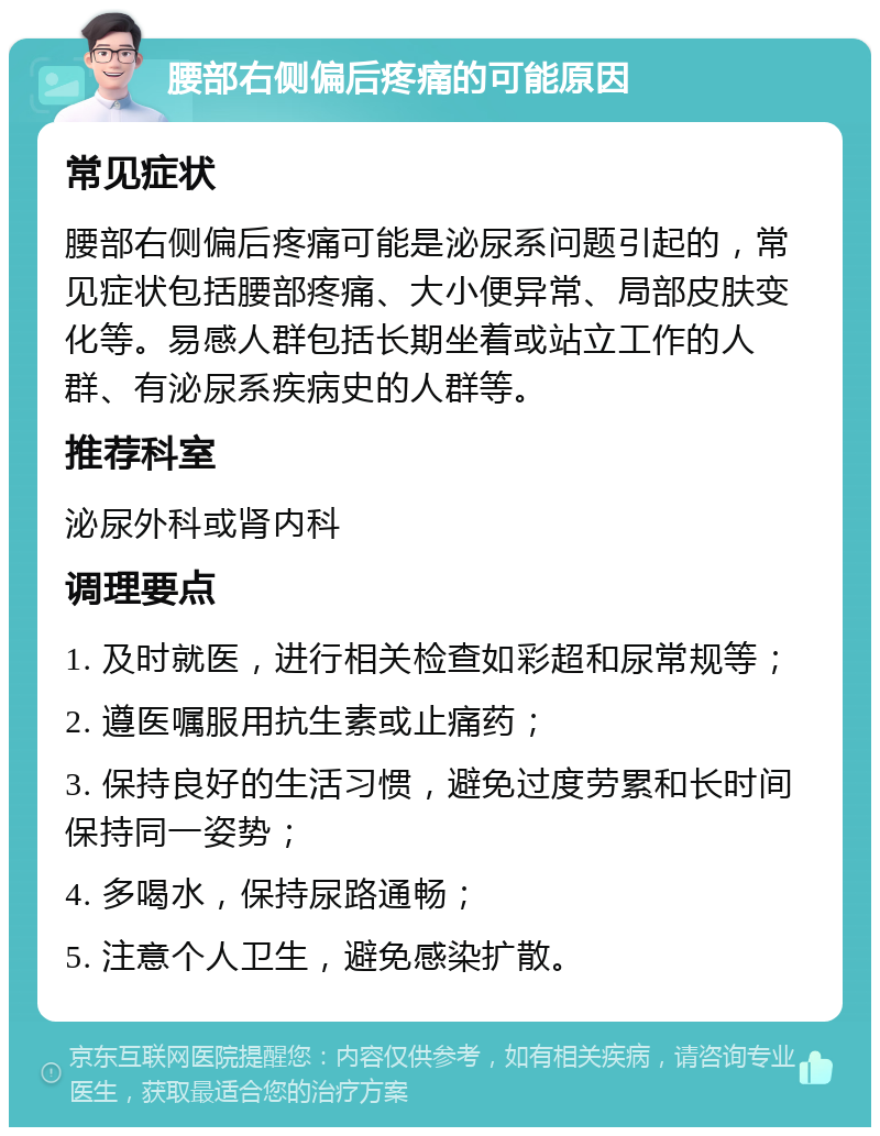 腰部右侧偏后疼痛的可能原因 常见症状 腰部右侧偏后疼痛可能是泌尿系问题引起的，常见症状包括腰部疼痛、大小便异常、局部皮肤变化等。易感人群包括长期坐着或站立工作的人群、有泌尿系疾病史的人群等。 推荐科室 泌尿外科或肾内科 调理要点 1. 及时就医，进行相关检查如彩超和尿常规等； 2. 遵医嘱服用抗生素或止痛药； 3. 保持良好的生活习惯，避免过度劳累和长时间保持同一姿势； 4. 多喝水，保持尿路通畅； 5. 注意个人卫生，避免感染扩散。