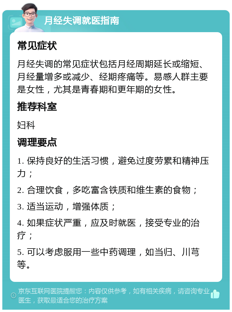 月经失调就医指南 常见症状 月经失调的常见症状包括月经周期延长或缩短、月经量增多或减少、经期疼痛等。易感人群主要是女性，尤其是青春期和更年期的女性。 推荐科室 妇科 调理要点 1. 保持良好的生活习惯，避免过度劳累和精神压力； 2. 合理饮食，多吃富含铁质和维生素的食物； 3. 适当运动，增强体质； 4. 如果症状严重，应及时就医，接受专业的治疗； 5. 可以考虑服用一些中药调理，如当归、川芎等。