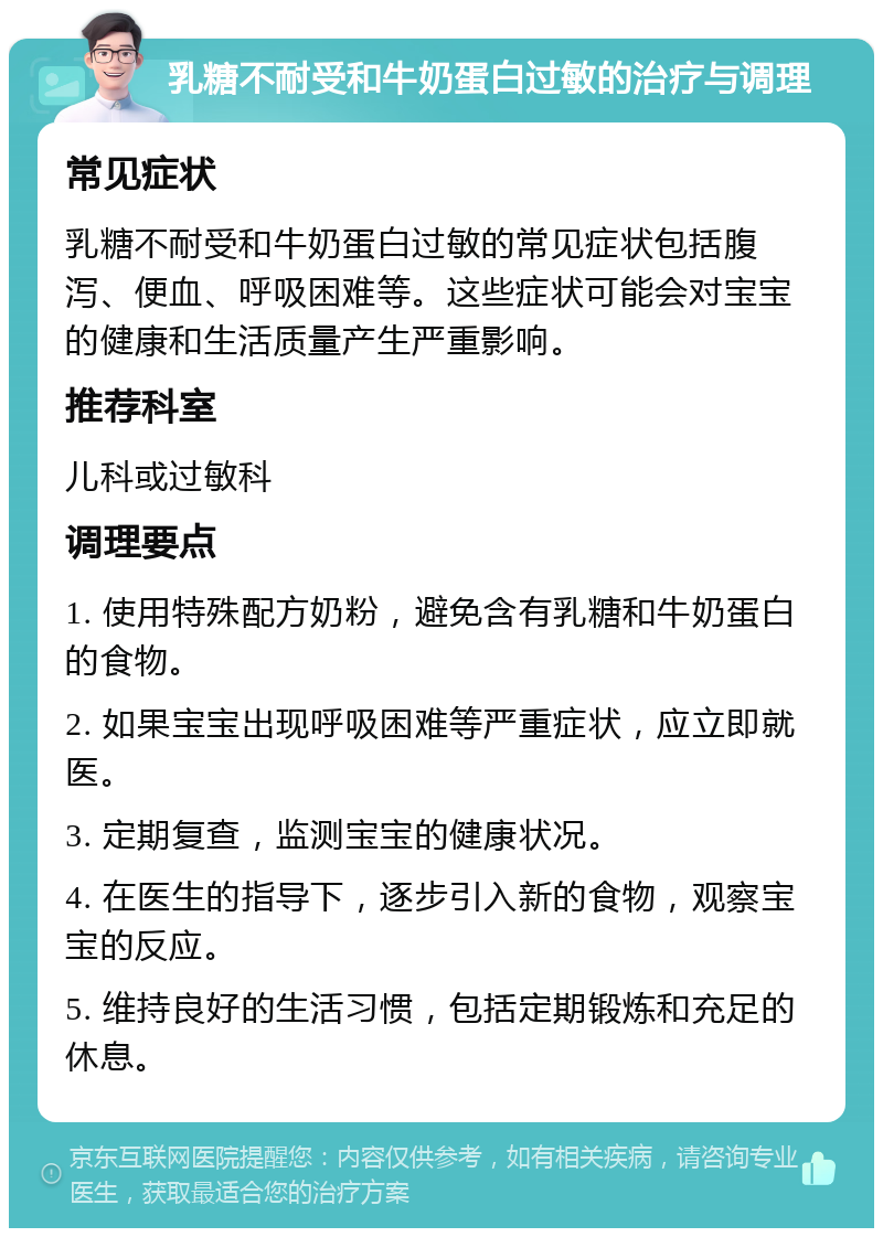 乳糖不耐受和牛奶蛋白过敏的治疗与调理 常见症状 乳糖不耐受和牛奶蛋白过敏的常见症状包括腹泻、便血、呼吸困难等。这些症状可能会对宝宝的健康和生活质量产生严重影响。 推荐科室 儿科或过敏科 调理要点 1. 使用特殊配方奶粉，避免含有乳糖和牛奶蛋白的食物。 2. 如果宝宝出现呼吸困难等严重症状，应立即就医。 3. 定期复查，监测宝宝的健康状况。 4. 在医生的指导下，逐步引入新的食物，观察宝宝的反应。 5. 维持良好的生活习惯，包括定期锻炼和充足的休息。