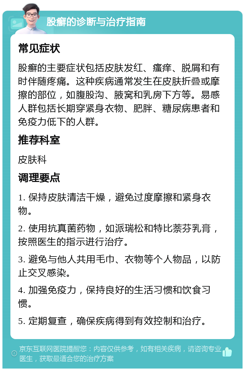 股癣的诊断与治疗指南 常见症状 股癣的主要症状包括皮肤发红、瘙痒、脱屑和有时伴随疼痛。这种疾病通常发生在皮肤折叠或摩擦的部位，如腹股沟、腋窝和乳房下方等。易感人群包括长期穿紧身衣物、肥胖、糖尿病患者和免疫力低下的人群。 推荐科室 皮肤科 调理要点 1. 保持皮肤清洁干燥，避免过度摩擦和紧身衣物。 2. 使用抗真菌药物，如派瑞松和特比萘芬乳膏，按照医生的指示进行治疗。 3. 避免与他人共用毛巾、衣物等个人物品，以防止交叉感染。 4. 加强免疫力，保持良好的生活习惯和饮食习惯。 5. 定期复查，确保疾病得到有效控制和治疗。