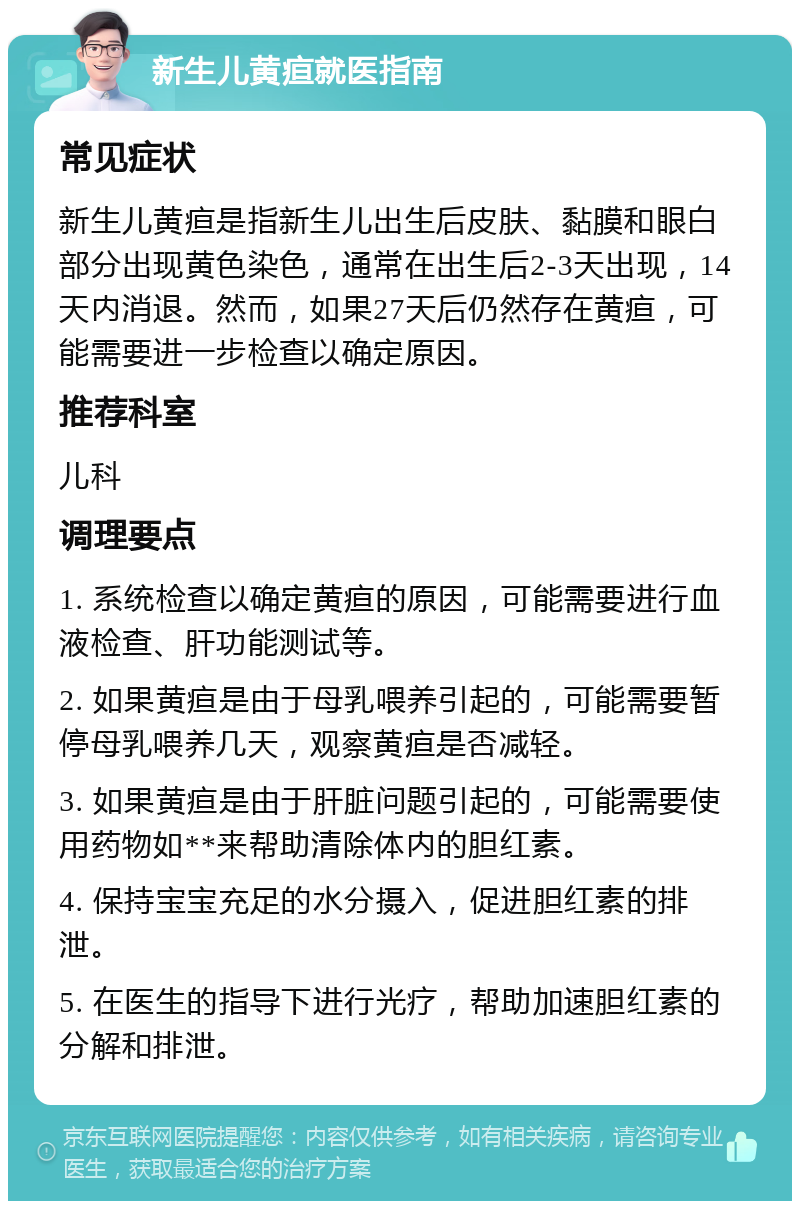 新生儿黄疸就医指南 常见症状 新生儿黄疸是指新生儿出生后皮肤、黏膜和眼白部分出现黄色染色，通常在出生后2-3天出现，14天内消退。然而，如果27天后仍然存在黄疸，可能需要进一步检查以确定原因。 推荐科室 儿科 调理要点 1. 系统检查以确定黄疸的原因，可能需要进行血液检查、肝功能测试等。 2. 如果黄疸是由于母乳喂养引起的，可能需要暂停母乳喂养几天，观察黄疸是否减轻。 3. 如果黄疸是由于肝脏问题引起的，可能需要使用药物如**来帮助清除体内的胆红素。 4. 保持宝宝充足的水分摄入，促进胆红素的排泄。 5. 在医生的指导下进行光疗，帮助加速胆红素的分解和排泄。