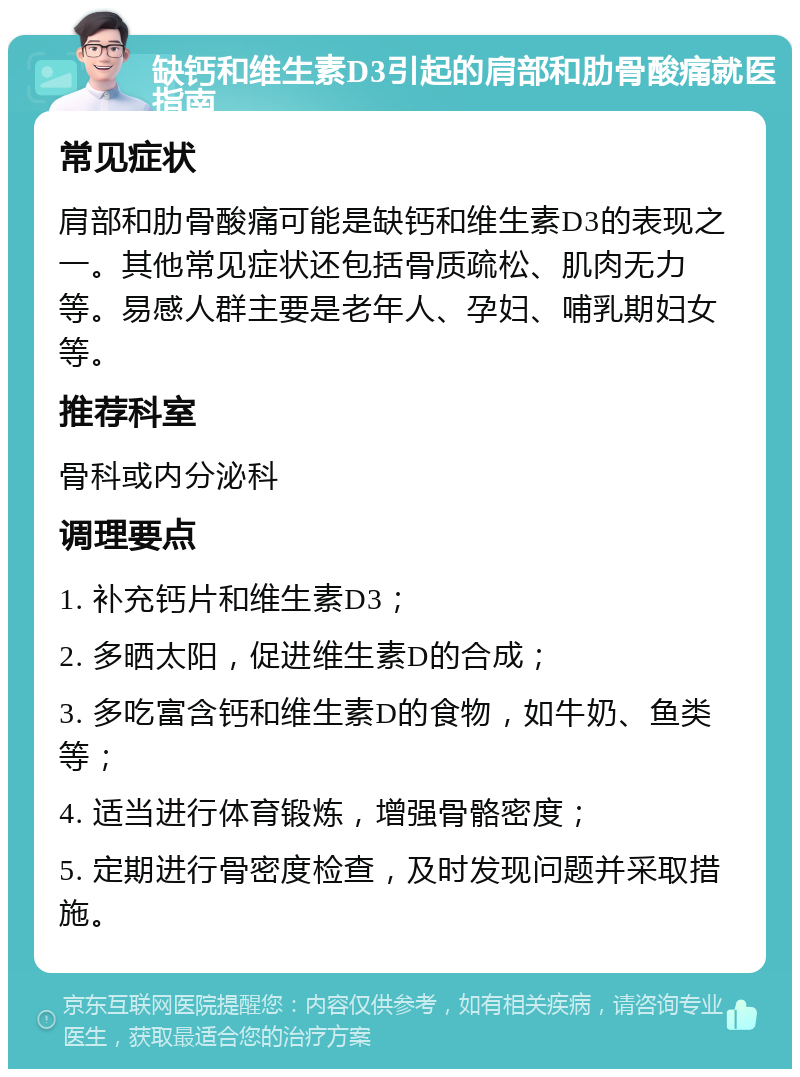 缺钙和维生素D3引起的肩部和肋骨酸痛就医指南 常见症状 肩部和肋骨酸痛可能是缺钙和维生素D3的表现之一。其他常见症状还包括骨质疏松、肌肉无力等。易感人群主要是老年人、孕妇、哺乳期妇女等。 推荐科室 骨科或内分泌科 调理要点 1. 补充钙片和维生素D3； 2. 多晒太阳，促进维生素D的合成； 3. 多吃富含钙和维生素D的食物，如牛奶、鱼类等； 4. 适当进行体育锻炼，增强骨骼密度； 5. 定期进行骨密度检查，及时发现问题并采取措施。