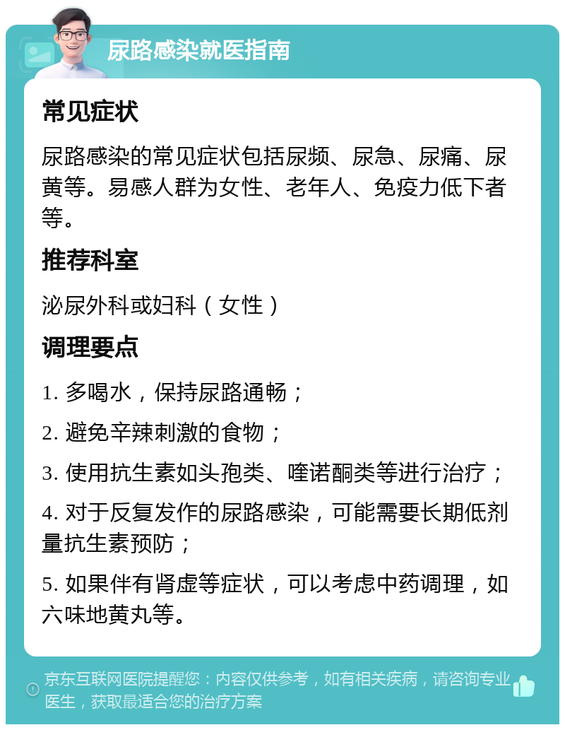 尿路感染就医指南 常见症状 尿路感染的常见症状包括尿频、尿急、尿痛、尿黄等。易感人群为女性、老年人、免疫力低下者等。 推荐科室 泌尿外科或妇科（女性） 调理要点 1. 多喝水，保持尿路通畅； 2. 避免辛辣刺激的食物； 3. 使用抗生素如头孢类、喹诺酮类等进行治疗； 4. 对于反复发作的尿路感染，可能需要长期低剂量抗生素预防； 5. 如果伴有肾虚等症状，可以考虑中药调理，如六味地黄丸等。