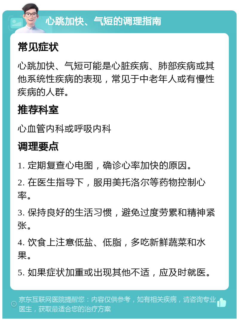 心跳加快、气短的调理指南 常见症状 心跳加快、气短可能是心脏疾病、肺部疾病或其他系统性疾病的表现，常见于中老年人或有慢性疾病的人群。 推荐科室 心血管内科或呼吸内科 调理要点 1. 定期复查心电图，确诊心率加快的原因。 2. 在医生指导下，服用美托洛尔等药物控制心率。 3. 保持良好的生活习惯，避免过度劳累和精神紧张。 4. 饮食上注意低盐、低脂，多吃新鲜蔬菜和水果。 5. 如果症状加重或出现其他不适，应及时就医。