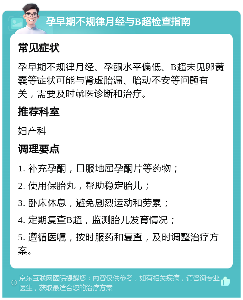 孕早期不规律月经与B超检查指南 常见症状 孕早期不规律月经、孕酮水平偏低、B超未见卵黄囊等症状可能与肾虚胎漏、胎动不安等问题有关，需要及时就医诊断和治疗。 推荐科室 妇产科 调理要点 1. 补充孕酮，口服地屈孕酮片等药物； 2. 使用保胎丸，帮助稳定胎儿； 3. 卧床休息，避免剧烈运动和劳累； 4. 定期复查B超，监测胎儿发育情况； 5. 遵循医嘱，按时服药和复查，及时调整治疗方案。