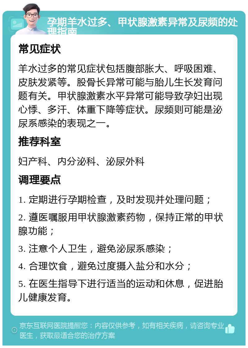 孕期羊水过多、甲状腺激素异常及尿频的处理指南 常见症状 羊水过多的常见症状包括腹部胀大、呼吸困难、皮肤发紧等。股骨长异常可能与胎儿生长发育问题有关。甲状腺激素水平异常可能导致孕妇出现心悸、多汗、体重下降等症状。尿频则可能是泌尿系感染的表现之一。 推荐科室 妇产科、内分泌科、泌尿外科 调理要点 1. 定期进行孕期检查，及时发现并处理问题； 2. 遵医嘱服用甲状腺激素药物，保持正常的甲状腺功能； 3. 注意个人卫生，避免泌尿系感染； 4. 合理饮食，避免过度摄入盐分和水分； 5. 在医生指导下进行适当的运动和休息，促进胎儿健康发育。