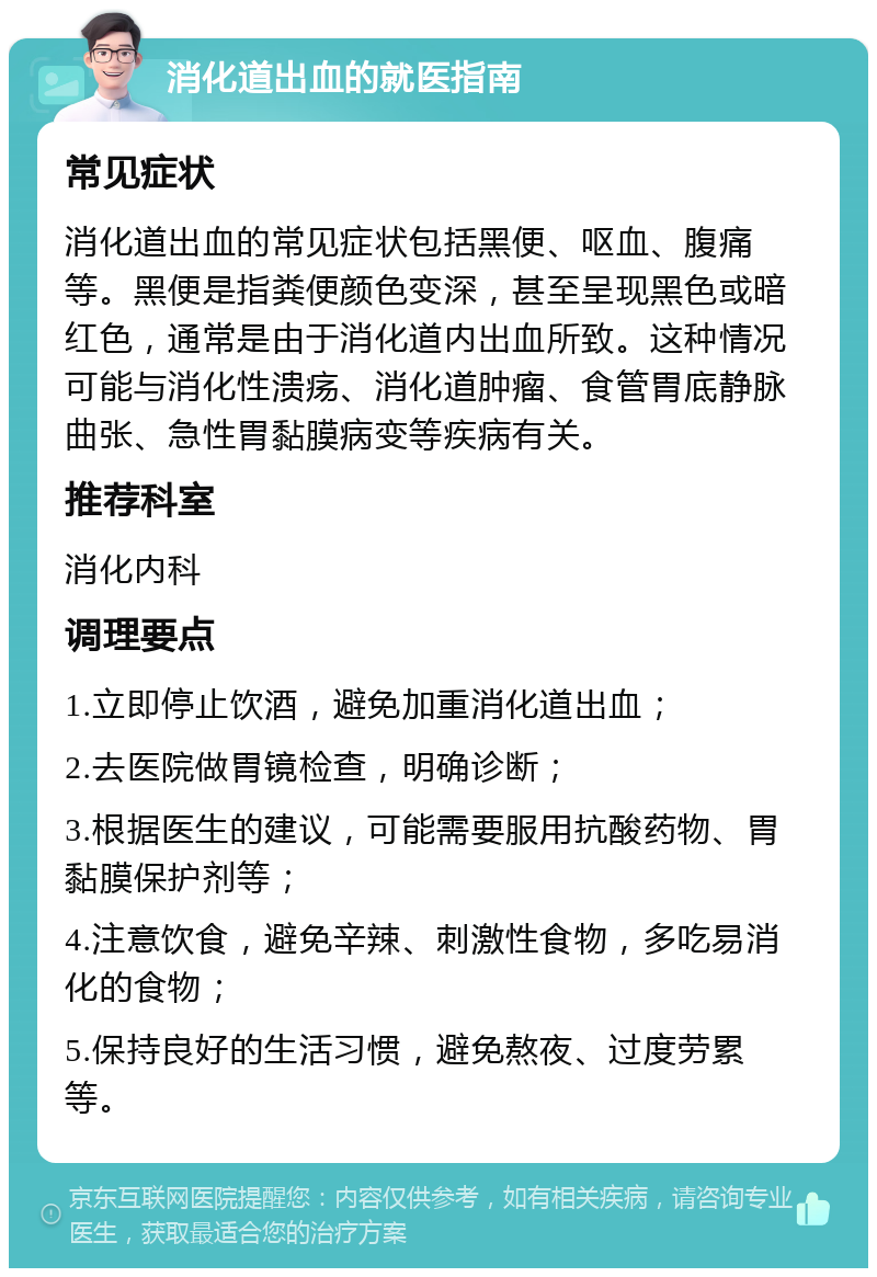 消化道出血的就医指南 常见症状 消化道出血的常见症状包括黑便、呕血、腹痛等。黑便是指粪便颜色变深，甚至呈现黑色或暗红色，通常是由于消化道内出血所致。这种情况可能与消化性溃疡、消化道肿瘤、食管胃底静脉曲张、急性胃黏膜病变等疾病有关。 推荐科室 消化内科 调理要点 1.立即停止饮酒，避免加重消化道出血； 2.去医院做胃镜检查，明确诊断； 3.根据医生的建议，可能需要服用抗酸药物、胃黏膜保护剂等； 4.注意饮食，避免辛辣、刺激性食物，多吃易消化的食物； 5.保持良好的生活习惯，避免熬夜、过度劳累等。