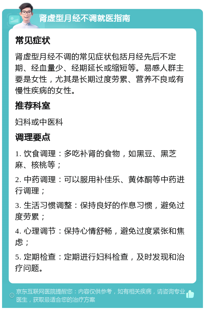 肾虚型月经不调就医指南 常见症状 肾虚型月经不调的常见症状包括月经先后不定期、经血量少、经期延长或缩短等。易感人群主要是女性，尤其是长期过度劳累、营养不良或有慢性疾病的女性。 推荐科室 妇科或中医科 调理要点 1. 饮食调理：多吃补肾的食物，如黑豆、黑芝麻、核桃等； 2. 中药调理：可以服用补佳乐、黄体酮等中药进行调理； 3. 生活习惯调整：保持良好的作息习惯，避免过度劳累； 4. 心理调节：保持心情舒畅，避免过度紧张和焦虑； 5. 定期检查：定期进行妇科检查，及时发现和治疗问题。