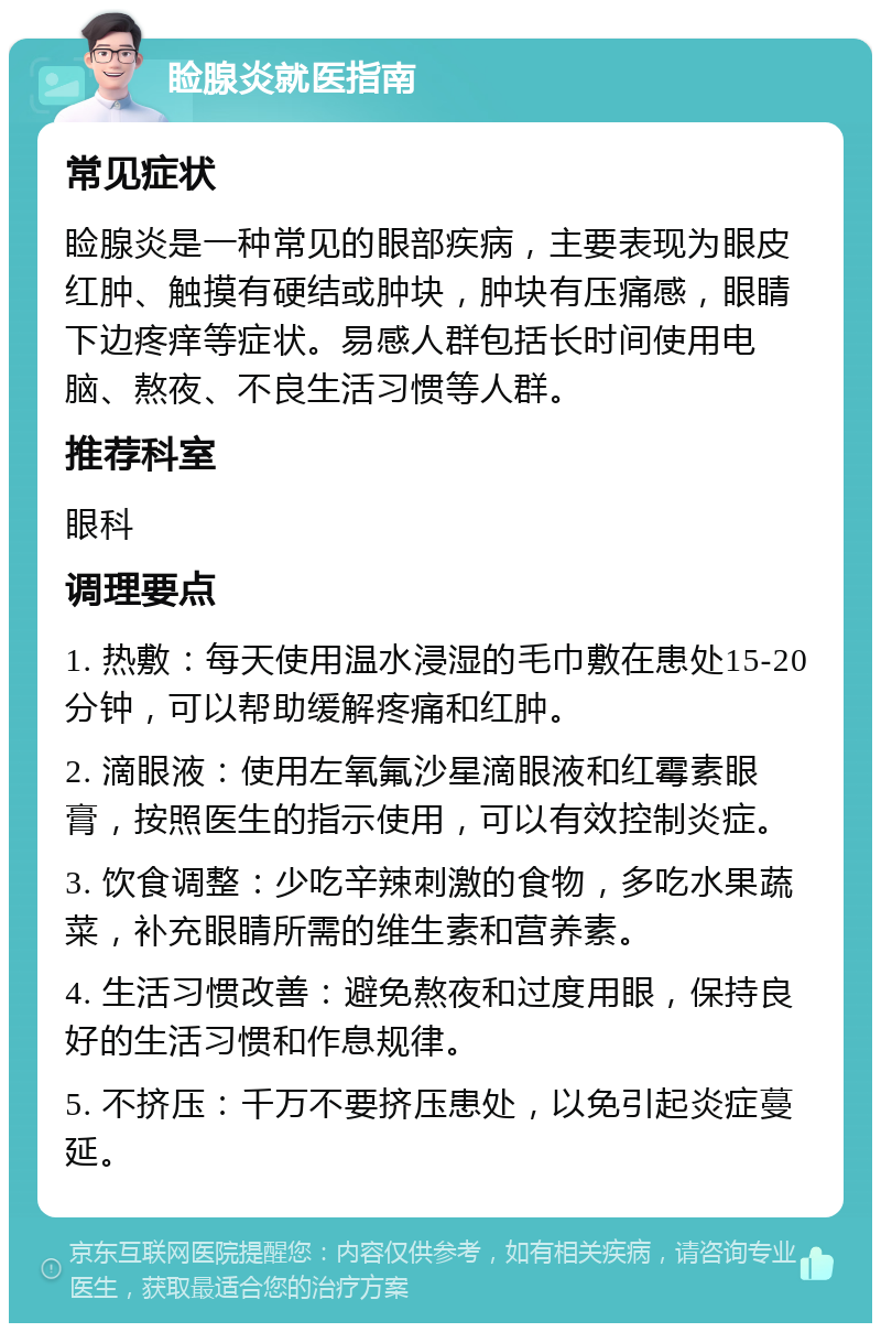 睑腺炎就医指南 常见症状 睑腺炎是一种常见的眼部疾病，主要表现为眼皮红肿、触摸有硬结或肿块，肿块有压痛感，眼睛下边疼痒等症状。易感人群包括长时间使用电脑、熬夜、不良生活习惯等人群。 推荐科室 眼科 调理要点 1. 热敷：每天使用温水浸湿的毛巾敷在患处15-20分钟，可以帮助缓解疼痛和红肿。 2. 滴眼液：使用左氧氟沙星滴眼液和红霉素眼膏，按照医生的指示使用，可以有效控制炎症。 3. 饮食调整：少吃辛辣刺激的食物，多吃水果蔬菜，补充眼睛所需的维生素和营养素。 4. 生活习惯改善：避免熬夜和过度用眼，保持良好的生活习惯和作息规律。 5. 不挤压：千万不要挤压患处，以免引起炎症蔓延。