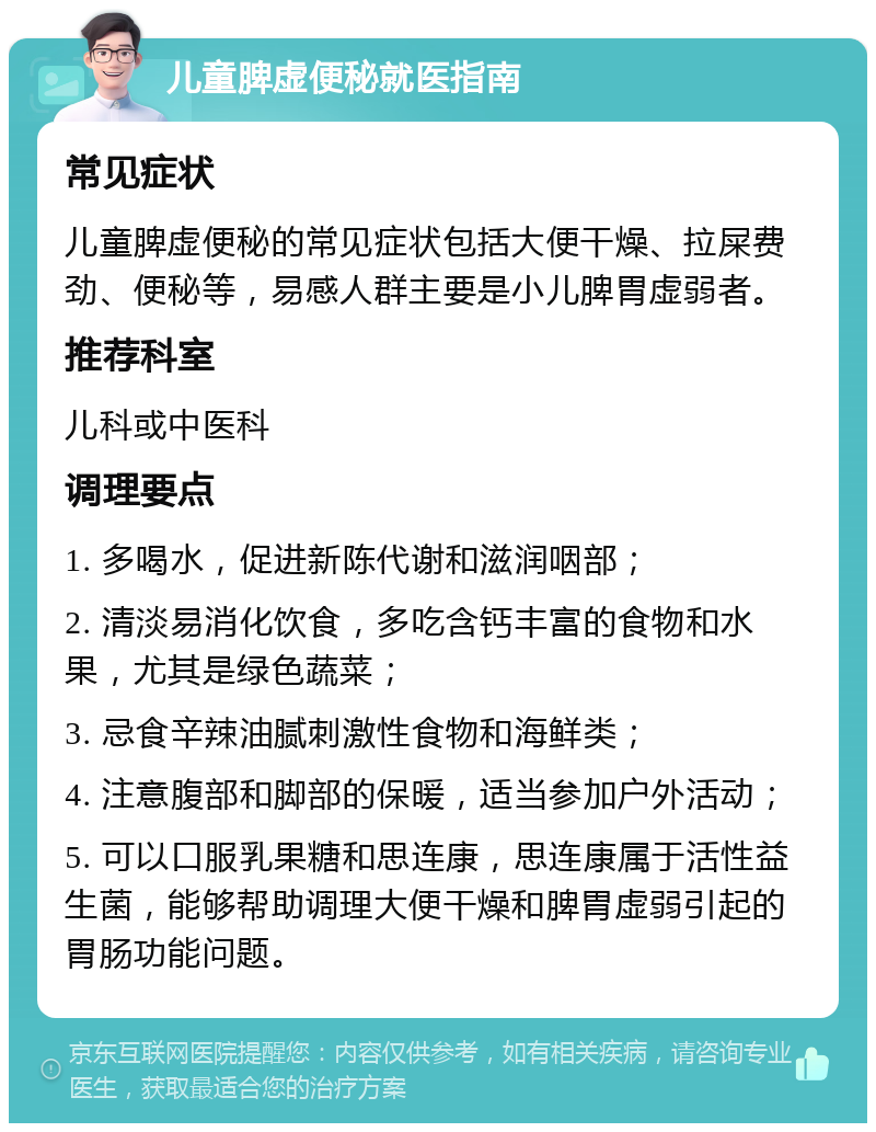 儿童脾虚便秘就医指南 常见症状 儿童脾虚便秘的常见症状包括大便干燥、拉屎费劲、便秘等，易感人群主要是小儿脾胃虚弱者。 推荐科室 儿科或中医科 调理要点 1. 多喝水，促进新陈代谢和滋润咽部； 2. 清淡易消化饮食，多吃含钙丰富的食物和水果，尤其是绿色蔬菜； 3. 忌食辛辣油腻刺激性食物和海鲜类； 4. 注意腹部和脚部的保暖，适当参加户外活动； 5. 可以口服乳果糖和思连康，思连康属于活性益生菌，能够帮助调理大便干燥和脾胃虚弱引起的胃肠功能问题。