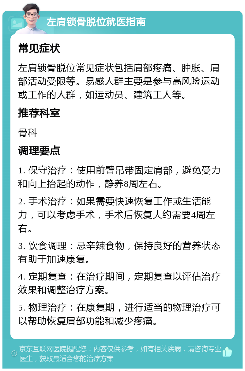 左肩锁骨脱位就医指南 常见症状 左肩锁骨脱位常见症状包括肩部疼痛、肿胀、肩部活动受限等。易感人群主要是参与高风险运动或工作的人群，如运动员、建筑工人等。 推荐科室 骨科 调理要点 1. 保守治疗：使用前臂吊带固定肩部，避免受力和向上抬起的动作，静养8周左右。 2. 手术治疗：如果需要快速恢复工作或生活能力，可以考虑手术，手术后恢复大约需要4周左右。 3. 饮食调理：忌辛辣食物，保持良好的营养状态有助于加速康复。 4. 定期复查：在治疗期间，定期复查以评估治疗效果和调整治疗方案。 5. 物理治疗：在康复期，进行适当的物理治疗可以帮助恢复肩部功能和减少疼痛。