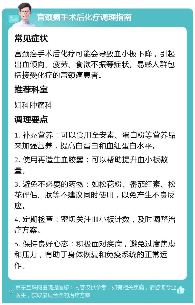 宫颈癌手术后化疗调理指南 常见症状 宫颈癌手术后化疗可能会导致血小板下降，引起出血倾向、疲劳、食欲不振等症状。易感人群包括接受化疗的宫颈癌患者。 推荐科室 妇科肿瘤科 调理要点 1. 补充营养：可以食用全安素、蛋白粉等营养品来加强营养，提高白蛋白和血红蛋白水平。 2. 使用再造生血胶囊：可以帮助提升血小板数量。 3. 避免不必要的药物：如松花粉、番茄红素、松花伴侣、肽等不建议同时使用，以免产生不良反应。 4. 定期检查：密切关注血小板计数，及时调整治疗方案。 5. 保持良好心态：积极面对疾病，避免过度焦虑和压力，有助于身体恢复和免疫系统的正常运作。