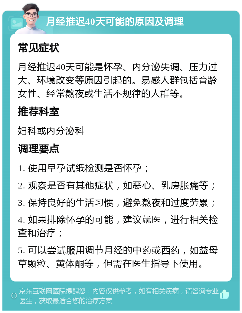 月经推迟40天可能的原因及调理 常见症状 月经推迟40天可能是怀孕、内分泌失调、压力过大、环境改变等原因引起的。易感人群包括育龄女性、经常熬夜或生活不规律的人群等。 推荐科室 妇科或内分泌科 调理要点 1. 使用早孕试纸检测是否怀孕； 2. 观察是否有其他症状，如恶心、乳房胀痛等； 3. 保持良好的生活习惯，避免熬夜和过度劳累； 4. 如果排除怀孕的可能，建议就医，进行相关检查和治疗； 5. 可以尝试服用调节月经的中药或西药，如益母草颗粒、黄体酮等，但需在医生指导下使用。