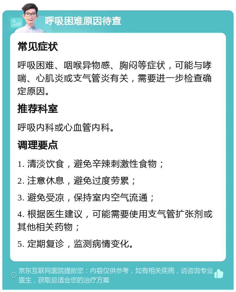 呼吸困难原因待查 常见症状 呼吸困难、咽喉异物感、胸闷等症状，可能与哮喘、心肌炎或支气管炎有关，需要进一步检查确定原因。 推荐科室 呼吸内科或心血管内科。 调理要点 1. 清淡饮食，避免辛辣刺激性食物； 2. 注意休息，避免过度劳累； 3. 避免受凉，保持室内空气流通； 4. 根据医生建议，可能需要使用支气管扩张剂或其他相关药物； 5. 定期复诊，监测病情变化。