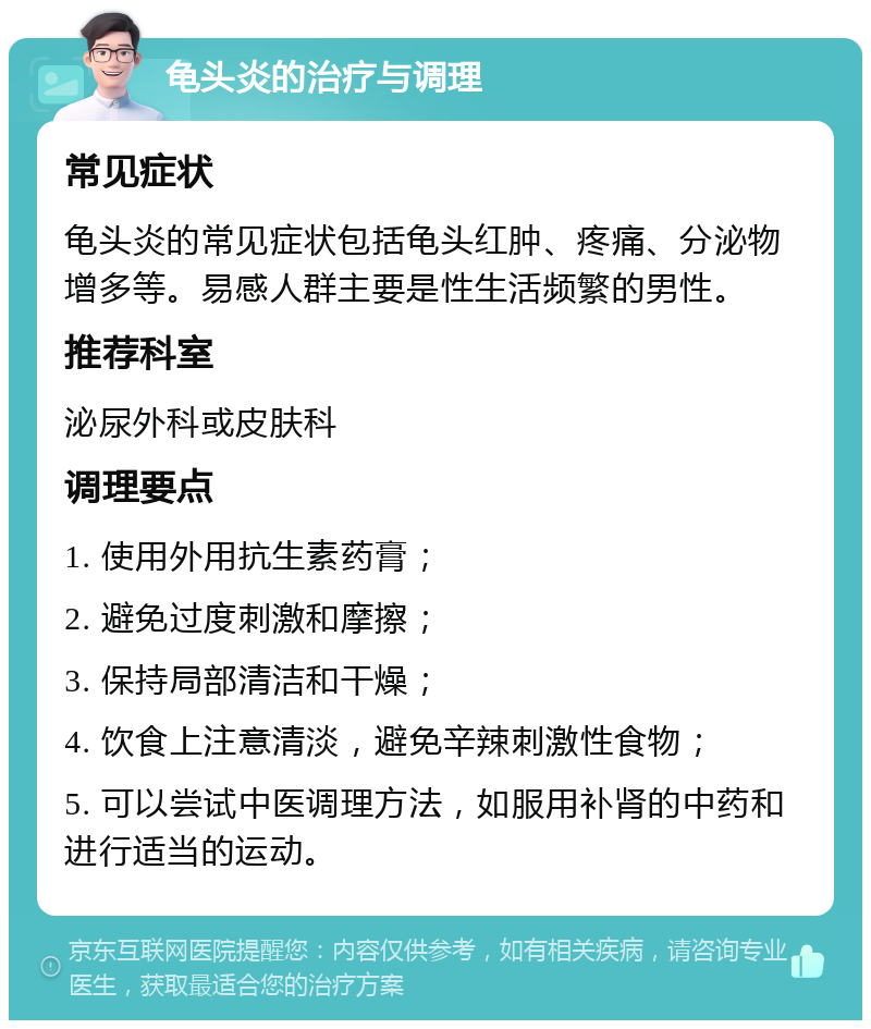 龟头炎的治疗与调理 常见症状 龟头炎的常见症状包括龟头红肿、疼痛、分泌物增多等。易感人群主要是性生活频繁的男性。 推荐科室 泌尿外科或皮肤科 调理要点 1. 使用外用抗生素药膏； 2. 避免过度刺激和摩擦； 3. 保持局部清洁和干燥； 4. 饮食上注意清淡，避免辛辣刺激性食物； 5. 可以尝试中医调理方法，如服用补肾的中药和进行适当的运动。