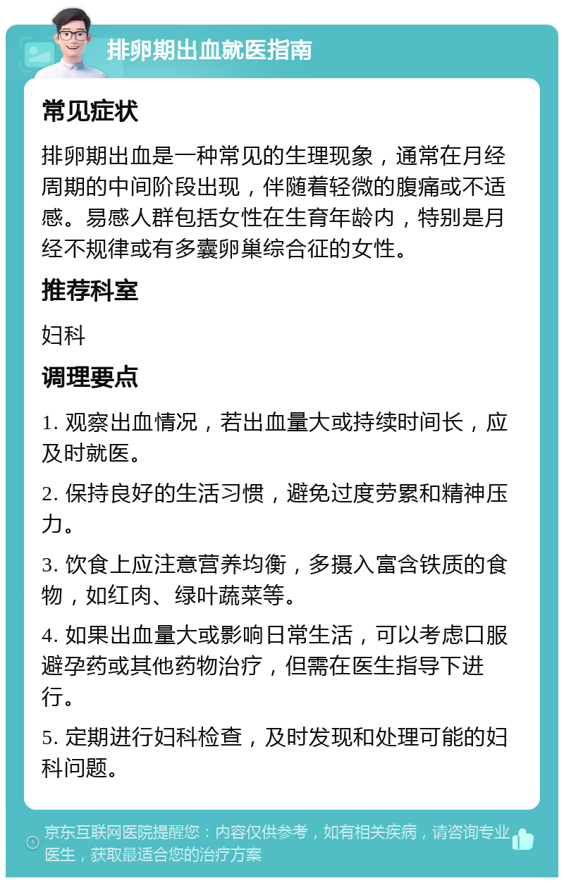 排卵期出血就医指南 常见症状 排卵期出血是一种常见的生理现象，通常在月经周期的中间阶段出现，伴随着轻微的腹痛或不适感。易感人群包括女性在生育年龄内，特别是月经不规律或有多囊卵巢综合征的女性。 推荐科室 妇科 调理要点 1. 观察出血情况，若出血量大或持续时间长，应及时就医。 2. 保持良好的生活习惯，避免过度劳累和精神压力。 3. 饮食上应注意营养均衡，多摄入富含铁质的食物，如红肉、绿叶蔬菜等。 4. 如果出血量大或影响日常生活，可以考虑口服避孕药或其他药物治疗，但需在医生指导下进行。 5. 定期进行妇科检查，及时发现和处理可能的妇科问题。