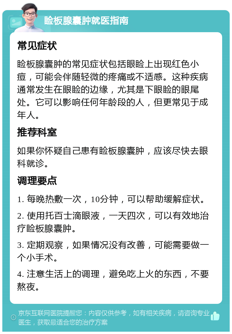 睑板腺囊肿就医指南 常见症状 睑板腺囊肿的常见症状包括眼睑上出现红色小痘，可能会伴随轻微的疼痛或不适感。这种疾病通常发生在眼睑的边缘，尤其是下眼睑的眼尾处。它可以影响任何年龄段的人，但更常见于成年人。 推荐科室 如果你怀疑自己患有睑板腺囊肿，应该尽快去眼科就诊。 调理要点 1. 每晚热敷一次，10分钟，可以帮助缓解症状。 2. 使用托百士滴眼液，一天四次，可以有效地治疗睑板腺囊肿。 3. 定期观察，如果情况没有改善，可能需要做一个小手术。 4. 注意生活上的调理，避免吃上火的东西，不要熬夜。