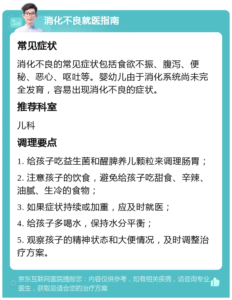 消化不良就医指南 常见症状 消化不良的常见症状包括食欲不振、腹泻、便秘、恶心、呕吐等。婴幼儿由于消化系统尚未完全发育，容易出现消化不良的症状。 推荐科室 儿科 调理要点 1. 给孩子吃益生菌和醒脾养儿颗粒来调理肠胃； 2. 注意孩子的饮食，避免给孩子吃甜食、辛辣、油腻、生冷的食物； 3. 如果症状持续或加重，应及时就医； 4. 给孩子多喝水，保持水分平衡； 5. 观察孩子的精神状态和大便情况，及时调整治疗方案。